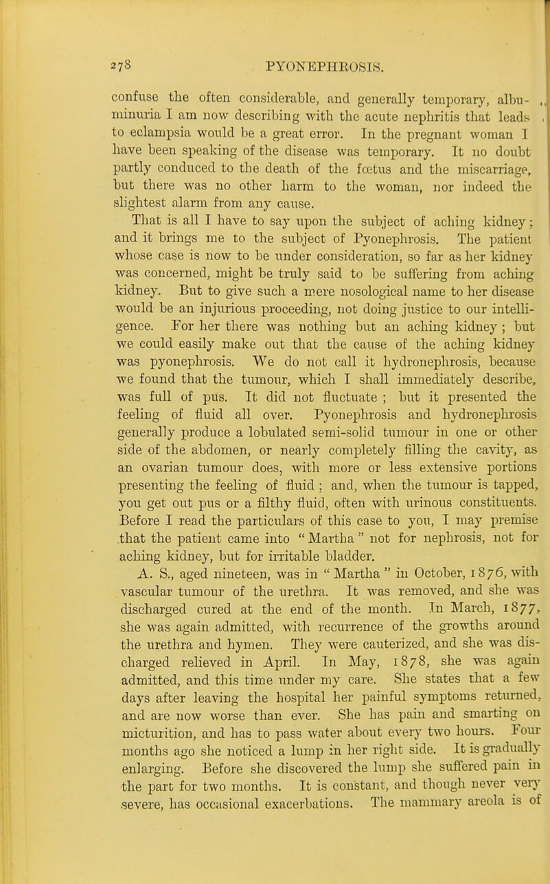 confuse the often considerable, and generally temporary, albu- , minuria I am now describing with the acute nephritis that leads , to eclampsia would be a great error. In the pregnant woman I have been speaking of the disease was temporary. It no doubt partly conduced to the death of the foetus and the miscarriage, but there was no other harm to the woman, nor indeed the slightest alarm from any cause. That is all I have to say upon the subject of aching kidney; and it brings me to the subject of Pyonephrosis. The patient whose case is now to be vmder consideration, so far as her kidney was concerned, might be truly said to be suffering from aching kidney. But to give such a mere nosological name to her disease would be an injvirious proceeding, not doing justice to our intelli- gence. For her there was nothing but an aching kidney ; but we could easily make out that the cause of the aching kidney was pyonephrosis. We do not call it hydronephrosis, because we found that the tumour, which I shall immediately describe, was full of pus. It did not fluctuate ; but it presented the feeling of fluid all over. Pyonephrosis and hydronephrosis generally produce a lobulated semi-solid tumour in one or other side of the abdomen, or nearly completely filling the cavity, as an ovarian tumovir does, with more or less extensive portions presenting the feeling of fluid ; and, when the tumour is tapped, you get out pus or a filthy fluid, often with urinous constituents. Before I read the particulars of this case to you, I may premise that the patient came into  Martha  not for nephrosis, not for aching kidney, but for irritable bladder. A. S., aged nineteen, was in  Martha  in October, 1876, with vascular tumour of the urethra. It was removed, and she was discharged cured at the end of the month. In March, 1877, she was again admitted, with recurrence of the growths around the urethra and hymen. They were cauterized, and she was dis- charged reheved in April. In May, 1878, she was again admitted, and this time under my care. She states that a few days after leaving the hospital her painful symptoms returned, and are now worse than ever. She has pain and smarting on micturition, and has to pass water about every two hours. Four months ago she noticed a lump in her right side. It is gradually enlarging. Before she discovered the lump she suffered pain in the part for two months. It is constant, and though never very .severe, has occasional exacerbations. The mammary areola is of