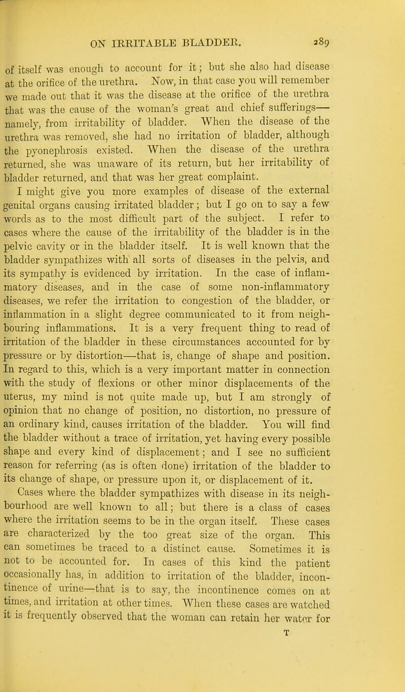 of itself was enough to account for it; but she also had disease at the orifice of the urethra. Now, in that case you will remember we made out that it was the disease at the orifice of the urethra that was the cause of the woman's great and chief sufferings— namely, from irritability of bladder. When the disease of the urethra was removed, she had no irritation of bladder, although the pyonephrosis existed. When the disease of the urethra returned, she was unaware of its return, but her irritability of bladder returned, and that was her great complaint. I might give you more examples of disease of the external genital organs causing irritated bladder; but I go on to say a few words as to the most difficult part of the subject. I refer to cases where the cause of the irritability of the bladder is in the pelvic cavity or in the bladder itself. It is well known that the bladder sympathizes with all sorts of diseases in the pelvis, and its sympathy is evidenced by irritation. In the case of inflam- matory diseases, and in the case of some non-inflammatory diseases, we refer the irritation to congestion of the bladder, or inflammation in a slight degree communicated to it from neigh- bouring inflammations. It is a very frequent thing to read of irritation of the bladder in these cu'cumstances accounted for by pressm-e or by distortion—that is, change of shape and position. In regard to this, which is a very important matter in connection with the study of flexions or other minor displacements of the uterus, my mind is not quite made up, but I am strongly of opinion that no change of position, no distortion, no pressure of an ordinary kind, causes irritation of the bladder. You will find the bladder without a trace of irritation, yet having every possible shape and every kind of displacement; and I see no sufficient reason for referring (as is often done) irritation of the bladder to its change of shape, or pressure upon it, or displacement of it. Cases where the bladder sympathizes with disease in its neigh- bourhood are well known to all; but there is a class of cases where the irritation seems to be in the organ itself. These cases are characterized by the too great size of the organ. This can sometimes be traced to a distinct cause. Sometimes it is not to be accounted for. In cases of this kind the patient occasionally has, in addition to irritation of the bladder, incon- tinence of urine—that is to say, the incontinence comes on at times, and irritation at other times. When these cases are watched it is frequently observed that the woman can retain her water for T