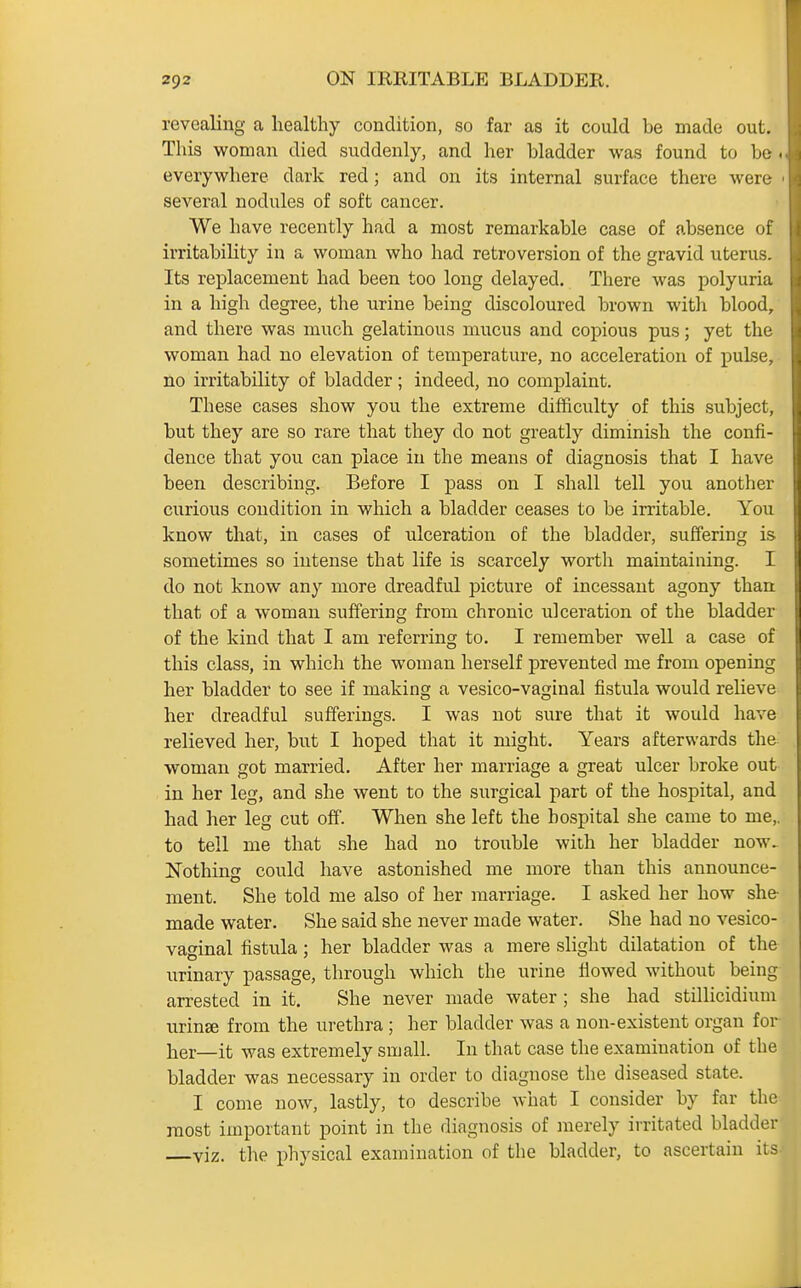 revealing a healthy condition, so far as it could be made out. This woman died suddenly, and her bladder was found to be ■ everywhere dark red; and on its internal surface there were several nodules of soft cancer. We have recently had a most remarkable case of absence of irritabihty in a woman who had retroversion of the gravid uterus. Its replacement had been too long delayed. There was polyuria in a high degree, the urine being discoloured brown with blood, and there was much gelatinous mucus and copious pus; yet the woman had no elevation of temperature, no acceleration of puLse, no irritability of bladder; indeed, no complaint. These cases show you the extreme difficulty of this subject, but they are so rare that they do not greatly diminish the confi- dence that you can place in the means of diagnosis that I have been describing. Before I pass on I shall tell you another curious condition in which a bladder ceases to be irritable. You know that, in cases of ulceration of the bladder, suffering is sometimes so intense that life is scarcely worth maintaining. I do not know any more dreadful picture of incessant agony than that of a woman suffering from chronic ulceration of the bladder of the kind that I am referring to. I remember well a case of this class, in which the woman herself prevented me from opening her bladder to see if making a vesico-vaginal fistula would relieve her dreadful sufferings. I was not sure that it would have relieved her, but I hoped that it might. Years afterwards the woman got married. After her marriage a great ulcer broke out in her leg, and she went to the surgical part of the hospital, and had her leg cut off. When she left the hospital she came to me,, to tell me that she had no trouble with her bladder now. Nothing could have astonished me more than this announce- ment. She told me also of her marriage. I asked her how she- made water. She said she never made water. She had no vesico- vaginal fistula; her bladder was a mere slight dilatation of the urinary passage, through which the urine flowed without being arrested in it. She never made water ; she had stillicidium urinje from the urethra ; her bladder was a non-existent organ for ]2er—it was extremely small. In that case the examination of the bladder was necessary in order to diagnose the diseased state. I come now, lastly, to describe what I consider by far the most important point in the diagnosis of merely irritated bladder viz. the physical examination of the bladder, to ascertain its