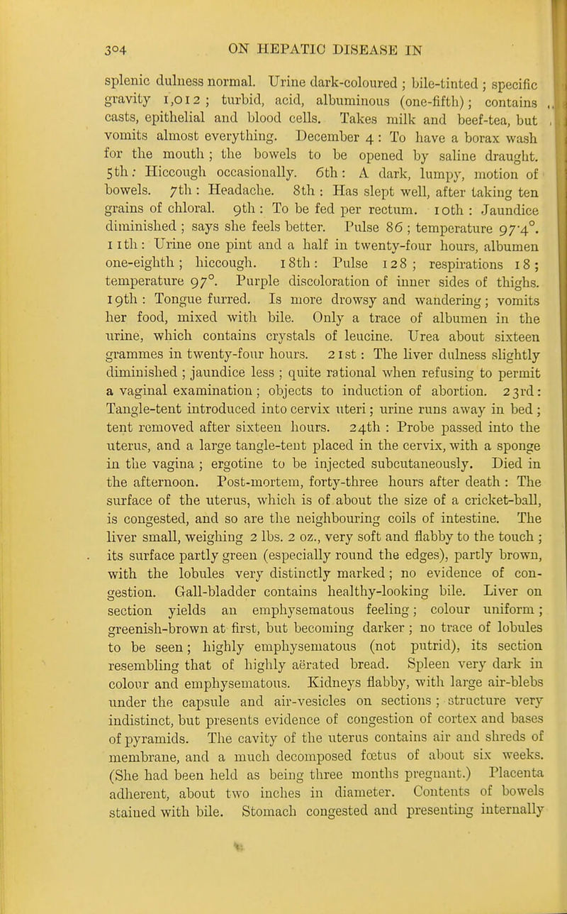 splenic duluess normal. Urine dark-coloured ; bile-tinted ; specific gravity i ,o 12 ; turbid, acid, albuminous (one-fifth); contains . casts, epithelial and blood cells. Takes milk and beef-tea, but vomits almost everything. December 4: To have a borax wash for the mouth ; the bowels to be opened by saline draught. 5 th; Hiccough occasionally. 6th: A dark, lumpy, motion of bowels. 7th : Headache. 8th : Has slept well, after taking ten grains of chloral. 9th : To be fed per rectum, i oth : Jaundice diminished ; says she feels better. Pidse 86 ; temperature 9 74°. llth: Urine one pint and a half in twenty-four hours, albumen one-eighth; hiccough. i8th: Pulse 128; respirations 18; temperature 97°. Purple discoloration of inner sides of thighs. 19th : Tongue furred. Is more drowsy and wandering; vomits her food, mixed with bile. Only a trace of albumen in the nrine, which contains crystals of leucine. Urea about sixteen grammes in twenty-four hours. 21 st: The liver dulness slightly diminished ; jaundice less ; quite rational when refusing to permit a vaginal examination ; objects to induction of abortion. 23rd: Tangle-tent introduced into cervix uteri; urine runs away in bed; tent removed after sixteen hours. 24th : Probe passed into the uterus, and a large tangle-teut placed in the cervix, with a sponge in the vagina ; ergotine to be injected subcutaneously. Died in the afternoon. Post-mortem, forty-three hours after death : The surface of the uterus, which is of about the size of a cricket-ball, is congested, and so are the neighbouring coils of intestine. The liver small, weighing 2 lbs. 2 oz., very soft and flabby to the touch ; its surface partly green (especially round the edges), partly brown, with the lobules very distinctly marked; no evidence of con- gestion. Gall-bladder contains healthy-looking bile. Liver on section yields an emphysematous feeling; colour uniform; greenish-brown at first, but becoming darker ; no trace of lobules to be seen; highly emphysematous (not putrid), its section resembling that of highly aerated bread. Spleen very dark in colour and emphysematous. Kidneys flabby, with large air-blebs under the capsule and air-vesicles on sections ; structure very indistinct, but presents evidence of congestion of cortex and bases of pyramids. The cavity of the uterus contains air and shreds of membrane, and a much decomposed foatus of about six weeks. (She had been held as being three months pregnant.) Placenta adherent, about two inches in diameter. Contents of bowels stained with bile. Stomach congested and presenting internally