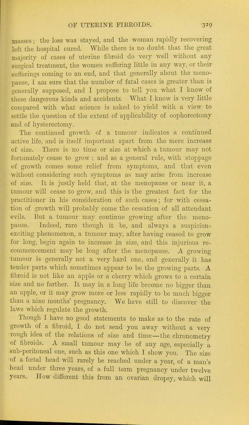 masses; the loss was stayed, and the woman rapidly recovering left the hospital cured. While there is no doubt that the great majority of cases of uterine fibroid do veiy well without any surgical treatment, the women suffering little in any way, or their sufferings coming Lo an end, and that generally about the meno- pause, L am sure that the number of fatal cases is greater than is generally supposed, and I propose to tell you what I know of tliese dangerous kinds and accidents. What I know is very little compared with what science is asked to yield with a view to settle the question of the extent of applicability of oophorectomy and of hysterectomy. The continued growth of a tumour indicates a continued active life, and is itself important apart from the mere increase of size. There is no time or size at which a tumour may not fortunately cease to grow ; and as a general rule, with stoppage of growth comes some relief from symptoms, and that even without considering such symptoms as may arise from increase of size. It is justly held that, at the menopaiise or near it, a tumour will cease to grow, and this is the greatest fact for the practitioner in his consideration of such cases; for with cessa- tion of growth will probably come the cessation of all attendant evils. But a tumour may continue growing after the meno- pause. Indeed, rare though it be, and always a suspicion- exciting phenomenon, a tumour may, after having ceased to grow for long, begin again to increase in size, and this injurious re- commencement may be long after the menopause. A growing tumour is generally not a very hard one, and generally it has tender parts which sometimes appear to be the growing parts. A fibroid is not like an apple or a cherry which grows to a certain size and no farther. It may in a long life become no bigger than an apple, or it may grow more or less rapidly to be much bigger than a nine months' pregnancy. We have still to discover the laws which regulate the growth. Though I have no good statements to make as to the rate of growth of a fibroid, I do not send yon away without a very rough idea of the relations of size and time—the chronometiy of fibroids. A small tumour may be of any age, especially a sub-peritoneal one, such as this one which I show you. The size of a fcetal head will rarely be reached under a year, of a man's head under three years, of a full term pregnancy under twelve years. How different this from an ovarian dropsy, which will