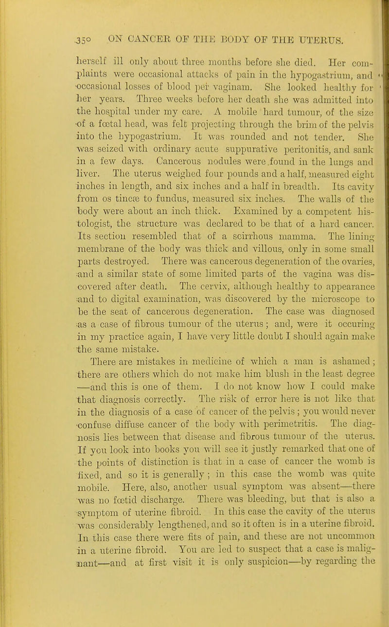 herself ill only about three months before she died. Her com- plaints were occasional attacks of pain in the hypogastriuni, and • -occasional losses of blood per vaginam. She looked healtliy for her years. Three M'eeks before her death she was admitted into the hospital under my care. A mobile hard tumour, of tlie size •of a foetal head, was felt projecting through the brim of the pelvis into the bypogastrium. It was rounded and not tender. Slie was seized with ordinary acute suppurative peritonitis, and sank in a few days. Cancerous nodules were.found in the lungs and liver. The uterus weighed four pounds and a half, measured eight inches in length, and six inches and a half in breadth. Its cavity from OS tincte to fundus, measured six inches. The walls of the body were about an inch thick. Examined by a competent his- tologist, the structure was declared to be that of a hard cancer. Its section resembled that of a scirrhous mamma. The lining membrane of the body was thick and villous, only in some small parts destroyed. There was cancerous degeneration of the ovaries, and a similar state of some limited parts of the vagina was dis- covered after death. The cervix, although healthy to appearance ^nd to digital examination, was discovered by the microscope to be the seat of cancerous degeneration. The case was diagnosed ;as a case of fibrous tumour of the uterus; and, were it occuring in my practice again, I have very little doubt I should again make the same mistake. There are mistakes in medicine of which a man is ashamed; there are others which do not make him blush in the least degree —and this is one of them. I do not know how I could make that diagnosis correctly. The risk of error liere is not like that in the diagnosis of a case of cancer of the pelvis ; you would never ■confuse diffuse cancer of the body with perimetritis. The diag- nosis lies between that disease and fibrous tumour of the uterus. If you look into books you will see it justly remai-ked that one of the points of distinction is that in a case of cancer the womb is fixed, and so it is generally ; in this case the womb was quite mobile. Here, also, another usual symptom was absent—there was no foetid discharge. There was bleeding, but that is also a symptom of uterine fibroid. In this case the cavity of the uterus was considerably lengthened, and so it often is in a uterine fibroid. In this case there were fits of pain, and these are not uncommon in a uterine fibroid. You are led to suspect that a case is malig- nant—and at first visit it is only suspicion—by regarding tlie