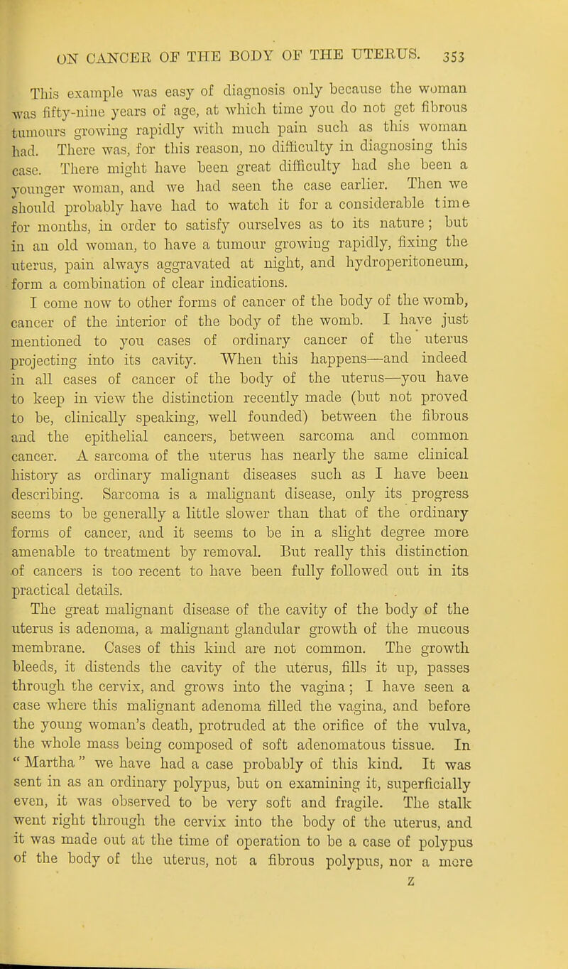 This example was easy of diagnosis only because the woman was fifty-nine years of age, at which time you do not get fibrous tumours growing rapidly ^vith much pain such as this woman had. There was, for this reason, no difficulty in diagnosing this case. There might have been great difficulty had she been a younger woman, and we had seen the case earlier. Then we should probably have had to watch it for a considerable time for mouths, in order to satisfy ourselves as to its nature; but in an old woman, to have a tumour growing rapidly, fixing the uterus, pain always aggravated at night, and hydroperitoneum, form a combination of clear indications. I come now to other forms of cancer of the body of the womb, cancer of the interior of the body of the womb. I have just mentioned to you cases of ordinary cancer of the uterus projecting into its cavity. When this happens—and indeed in all cases of cancer of the body of the uterus—you have to keep in view the distinction recently made (but not proved to be, clinically speaking, well founded) between the fibrous and the epithelial cancers, between sarcoma and common cancer. A sarcoma of the uterus has nearly the same clinical history as ordinary malignant diseases such as I have been describing. Sarcoma is a malignant disease, only its progress seems to be generally a little slower than that of the ordinary forms of cancer, and it seems to be in a slight degree more amenable to treatment by removal. But really this distinction .of cancers is too recent to have been fully followed out in its practical details. The great malignant disease of the cavity of the body of the uterus is adenoma, a malignant glandular growth of the mucous membrane. Cases of this kind are not common. The growth bleeds, it distends the cavity of the uterus, fills it up, passes through the cervix, and grows into the vagina; I have seen a case where this malignant adenoma filled the vagina, and before the youug woman's death, protruded at the orifice of the vulva, the whole mass being composed of soft adenomatous tissue. In  Martha  we have had a case probably of this kind. It was sent in as an ordinary polypus, but on examining it, superficially even, it was observed to be very soft and fragile. The stalk went right through the cervix into the body of the uterus, and it was made out at the time of operation to be a case of polypus of the body of the uterus, not a fibrous polypus, nor a more z