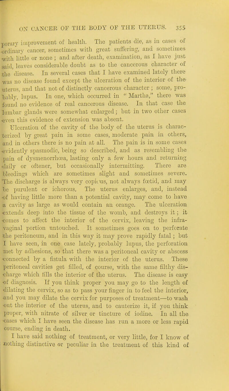 porary improvement of health. The patients die, as in cases of •ordinary cancer, sometimes with great suffering, and sometimes Avith httle or none ; and after death, examination, as I have just said, leaves considerable doubt as to the cancerous character of .the disease. In several cases that I have examined lately there was no disease found except the ulceration of the interior of the litems, and that not of distinctly cancerous character ; some, pro- bably, lupus. In one, which occurred in  Martha, there was found no evidence of real cancerous disease. In that case the lumbar glands were somewhat enlarged; but in two other cases -even this evidence of extension was absent. Ulceration of the cavity of the body of the uterus is charac- terized by great pain in some cases, moderate pain in others, and in others there is no pain at all. The pain is in some cases -evidently spasmodic, being so described, and as resembling the pain of dysmenorrhoea, lasting only a few hours and returning -daily or oftener, but occasionally intermitting. There are bleedings which are sometimes slight and sometimes severe. The discharge is always very copicius, not always foetid, and may be purulent or ichorous. The uterus enlarges, and, instead •of having little more than a potential cavity, may come to have a cavity as large as would contain an orange. The ulceration ■extends deep into the tissue of the womb, and destroys it ; it -comes to affect the interior of the cervix, leaving the infra- vaginal portion untouched. It sometimes goes on to perforate the peritoneum, and in this way it may prove rapidly fatal; but I have seen, in one case lately, probably lupus, the perforation met by adhesions, so that there was a peritoneal cavity or abscess ■connected by a fistula with the interior of the uterus. These peritoneal cavities get filled, of course, with the same filthy dis- charge which fills the interior of the uterus. The disease is easy -of diagnosis. If you think proper you may go to the length of ■dilating the cervix, so as to pass your finger in to feel the interior, •and you may dilate the cervix for purposes of treatment—to wash out the interior of the uterus, and to cauterize it, if you think proper, with nitrate of silver or tincture of iodine. In all the •cases which I have seen the disease has run a more or less rapid course, ending in death. I have said nothing of treatment, or very little, for I know of nothing distinctive or peculiar in the treatment of this kind of