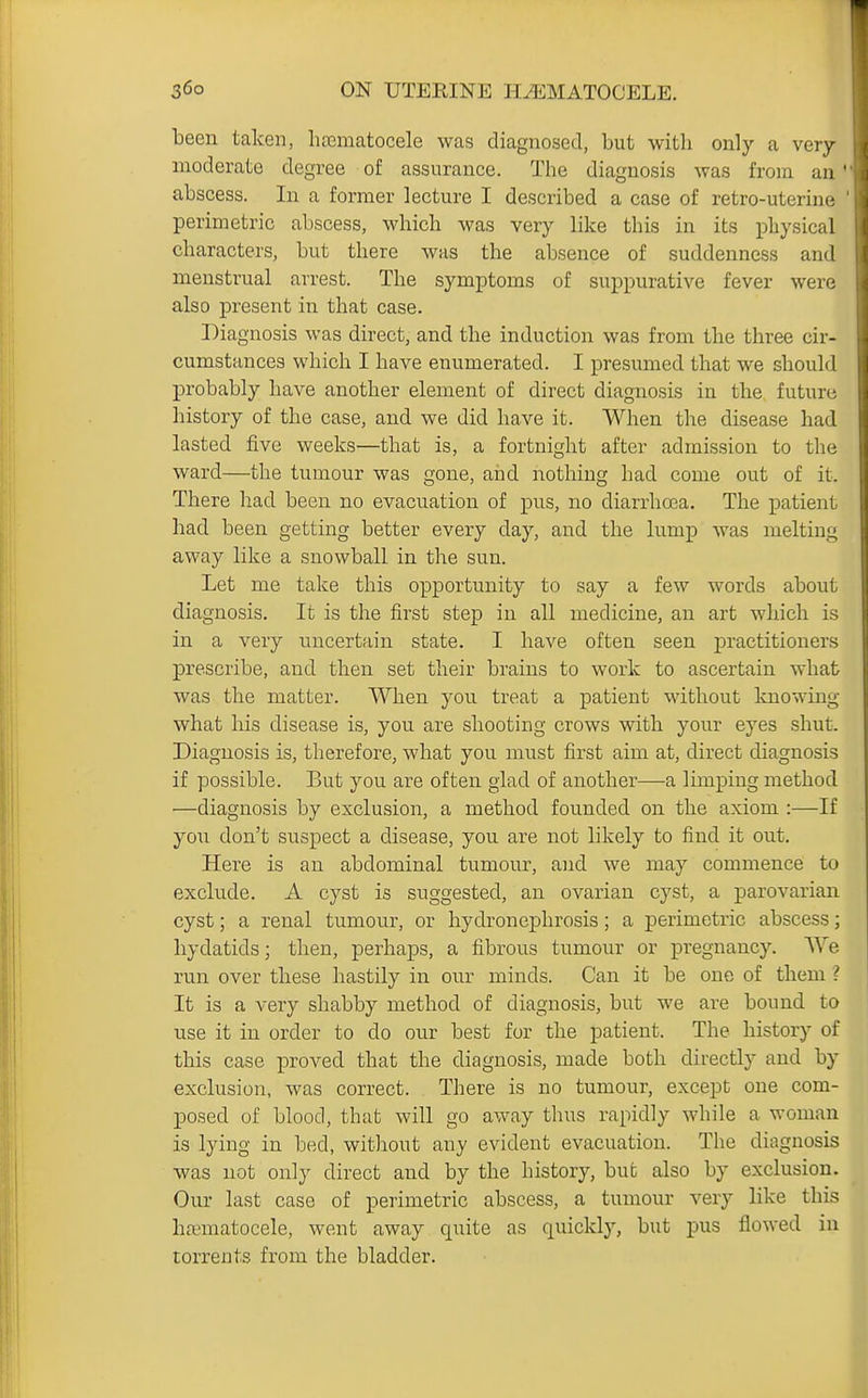 been taken, hoematocele was diagnosed, but with only a very moderate degree of assurance. The diagnosis was from an ' abscess. In a former lecture I described a case of retro-uterine perimetric abscess, which was very like this in its physical characters, but there was the absence of suddenness and menstrual arrest. The symptoms of suppurative fever were also present in that case. Diagnosis was direct, and the induction was from the three cir- cumstances which I have enumerated. I presumed that we should probably have another element of direct diagnosis in the future history of the case, and we did have it. When the disease had lasted five weeks—that is, a fortnight after admission to the ward—the tumour was gone, and nothing had come out of it. There had been no evacuation of pus, no diarrha3a. The patient had been getting better every day, and the lump was melting away like a snowball in the sun. Let me take this opportunity to say a few words about diagnosis. It is the first step in all medicine, an art which is in a very uncertain state. I have often seen practitioners prescribe, and then set their brains to work to ascertain what was the matter. When yon treat a patient without knowing what his disease is, you are shooting crows with your eyes shut. Diagnosis is, therefore, what you must first aim at, direct diagnosis if possible. But you are often glad of another—a limping method ■—diagnosis by exclusion, a method founded on the axiom :—If you don't suspect a disease, you are not likely to find it out. Here is an abdominal tumour, and we may commence to exclude. A cyst is suggested, an ovarian cyst, a parovarian cyst; a renal tumour, or hydronephrosis; a perimetric abscess; hydatids; then, perhaps, a fibrous tumour or pregnancy. We run over these hastily in our minds. Can it be one of them ? It is a very shabby method of diagnosis, but we are bound to use it in order to do our best for the patient. The history of this case proved that the diagnosis, made both directly and by exclusion, was correct. There is no tumour, except one com- posed of blood, that will go away thus rapidly while a woman is lying in bed, without any evident evacuation. The diagnosis was not only direct and by the history, but also by exclusion. Our last case of perimetric abscess, a tumour very like this hjematocele, went away quite as quickly, but pus flowed in torrents from the bladder.