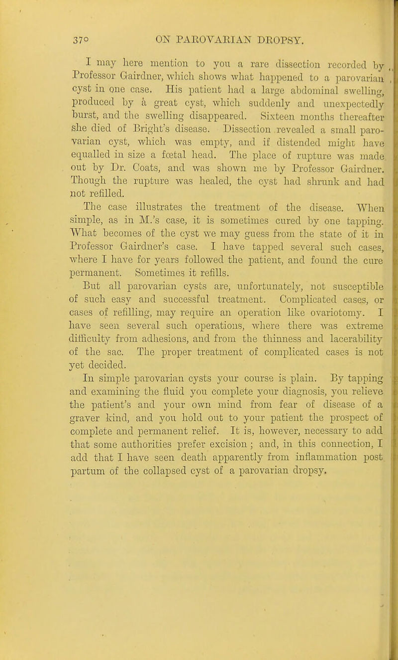 I may here mention to you a rare dissection recorded by Professor Gairdner, wliicli shows what happened to a parovariau cyst in one case. His patient liad a laroe abdominal swelling produced by a great cyst, which suddenly and unexpectedly burst, and the swelling disappeared. Si.xteen months thereafter she died of Bright's disease. Dissection revealed a small paro- varian cyst, which was empty, and if distended might have equalled in size a fcetal head. The place of rupture was made, out by Dr. Coats, and was shown me by Professor Gairdner. Though the rupture was healed, the cyst had shrunk and had not refilled. The case illustrates the treatment of the disease. When simple, as in M.'s case, it is sometimes cured by one tapping. What becomes of the cyst we may guess from the state of it in Professor Gairdner's case. I have tapped several such cases, where I liave for years followed the patient, and found the cure jsermanent. Sometimes it refills. But all parovarian cysts are, unfortunately, not susceptible of such easy and successful treatment. Complicated cases, or cases of refilling, may require an operation like ovariotomy. I have seen several such operations, where there was extreme difficulty from adhesions, and from the thinness and lacerability of the sac. The proper treatment of complicated cases is not yet decided. In simple parovarian cysts your course is plain. By tapping and examining the fluid you complete your diagnosis, you relieve the patient's and your own mind from fear of disease of a graver kind, and you hold out to your patient the prospect of complete and permanent relief. It is, however, necessary to add that some authorities prefer excision ; and, in this connection, I add that I have seen death apparently from inflammation post, partum of the collapsed cyst of a parovarian dropsy.