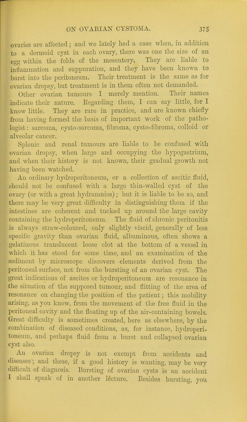 r ON OVARIAN CYSTOMA. 375 ovaries are affected; and we lately had a case when, in addition to a dermoid cyst in each ovary, there was one the size of an ego- within the folds of the mesentery. They are liable to iuilamniation and suppuration, and they have been known to burst into the peritoneum. Their treatment is the same as for ovarian dropsy, but treatment is in them often not demanded. Other ovarian tumours I merely mention. Their names indicate their nature. Eegarding them, I can say little, for I know little. They are rare in practice, and are known chiefly from having formed the basis of important work of the patho- logist : sarcoma, cysto-sarcoma, fibroma, cysto-fibroma, colloid or alveolar cancer. Splenic and renal tumours are liable to be confused with ovarian dropsy, when large and occupying the hypogastrium, and when their history is not known, their gradual growth not having been watched. An ordinary hydroperitoneum, or a collection of ascitic fluid, should not be confused with a large thin-walled cyst of the ovary (or with a great hydramnios); but it is liable to be so, and there may be very great difficulty in distinguishing them if the intestines are coherent and tucked up around the large cavity containing the hydroperitoneum. The fluid of chronic peritonitis is always straw-coloured, only slightly viscid, generally of less specific gravity than ovarian fluid, albuminous, often shows a gelatinous translucent loose clot at the bottom of a vessel in which it has stood for some time, and an examination of the sediment by microscope discovers elements derived from the peritoneal surface, not from the bursting of an ovarian cyst. The great indications of ascites or hydroperitoneum are resonance in the situation of the supposed tumour, and flitting of the area of resonance on changing the position of the patient; this mobility arising, as you know, from the movement of the free fluid in the peritoneal cavity and the floating up of the air-containing bowels. Great difficulty is sometimes created, here as elsewhere, by the combination of diseased conditions, as, for instance, hydroperi- toneum, and perhaps fluid from a burst and collapsed ovarian cyst also. An ovarian dropsy is not exempt from accidents and diseases'; and these, if a good history is wanting, may be very difficult of diagnosis. Bursting of ovarian cysts is an accident