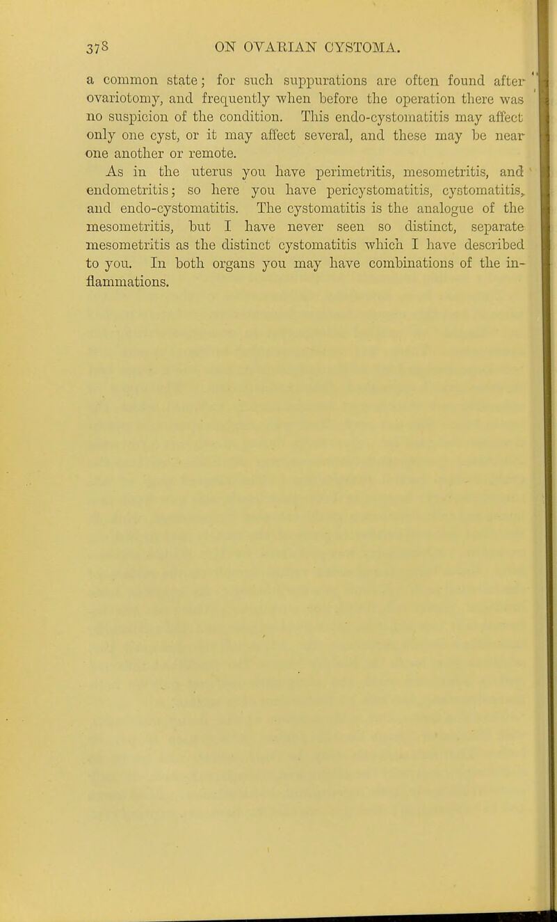 a common state; for such suppurations are often found after ' ovariotomy, and frequently ■when before the operation there was no suspicion of the condition. This endo-cystomatitis may affect only one cyst, or it may affect several, and these may be near one another or remote. As in the uterus you have perimetritis, mesometritis, and endometritis; so here you have pericystomatitis, cyotomatitis,. and endo-cystomatitis. The cystomatitis is the analogue of the mesometritis, but I have never seen so distinct, separate mesometritis as the distinct cystomatitis which I have described to you. In both organs you may have combinations of the in- flammations.