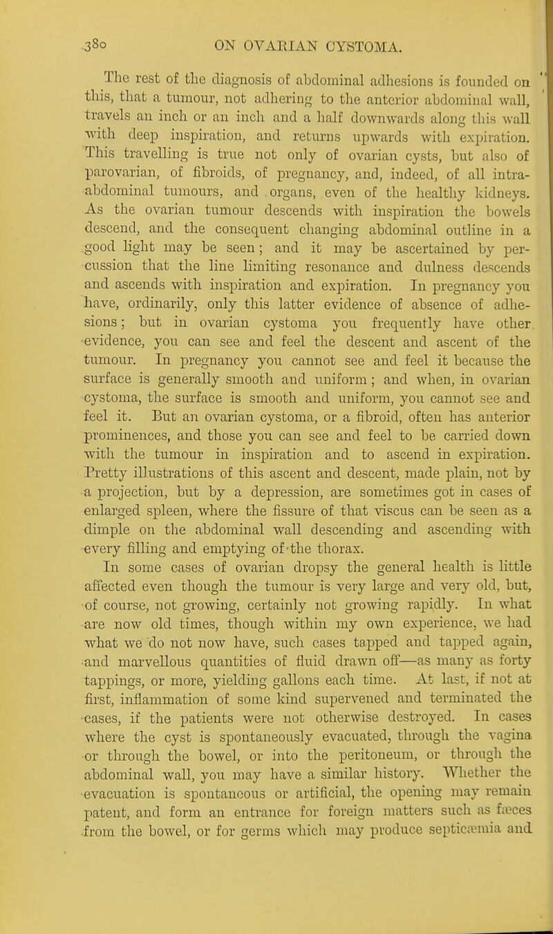 The rest of the diagnosis of abdominal adhesions is founded on this, that a tumour, not adhering to the anterior abdominal wall, travels an inch or an inch and a half downwards along this wall with deep insj)iration, and returns upwards with expiration. This travelling is true not only of ovarian cysts, but also of parovarian, of fibroids, of pregnancy, and, indeed, of all intra- abdominal tumours, and .organs, even of the healthy kidneys. As the ovarian tumour descends with inspiration the bowels descend, and the consequent changing abdominal outline in a good light may be seen ; and it may be ascertained by per- cussion that the line limiting resonance and dulness descends and ascends with inspiration and expiration. In pregnancy you have, ordinarily, only this latter evidence of absence of adhe- sions ; but in ovarian cystoma you frequently have other, ■evidence, you can see and feel the descent and ascent of the tumour. In pregnancy you cannot see and feel it because the surface is generally smooth and uniform; and when, in ovarian ■cystoma, the surface is smooth and uniform, you cannot see and feel it. But an ovarian cystoma, or a fibroid, often has anterior prominences, and those you can see and feel to be carried down with the tumour in inspiration and to ascend in expiration. Pretty illustrations of this ascent and descent, made plain, not by ■a projection, but by a depression, are sometimes got in cases of enlarged spleen, where the fissure of that viscus can be seen as a dimple on the abdominal wall descending and ascending with ■every filling and emptying of-the thorax. In some cases of ovarian dropsy the general health is little affected even though the tumour is very large and very old, but, ■of course, not growing, certainly nob growing rapidly. In what •are now old times, though within my own experience, we had what we do not now have, such cases tapped and tapped again, ■and marvellous quantities of fluid drawn ofi'—as many as forty tappings, or more, yielding gallons each time. At last, if not at first, inflammation of some kind supervened and terminated the ■cases, if the patients were not otherwise destroyed. In cases where the cyst is spontaneously evacuated, through the vagina •or through the bowel, or into the peritoneum, or through the abdominal wall, you may have a similar history. Whether the •evacuation is spontaneous or artificial, the opening may remain patent, and form an entrance for foreign matters such as fa}ces .from the bowel, or for germs which may produce septictemia and