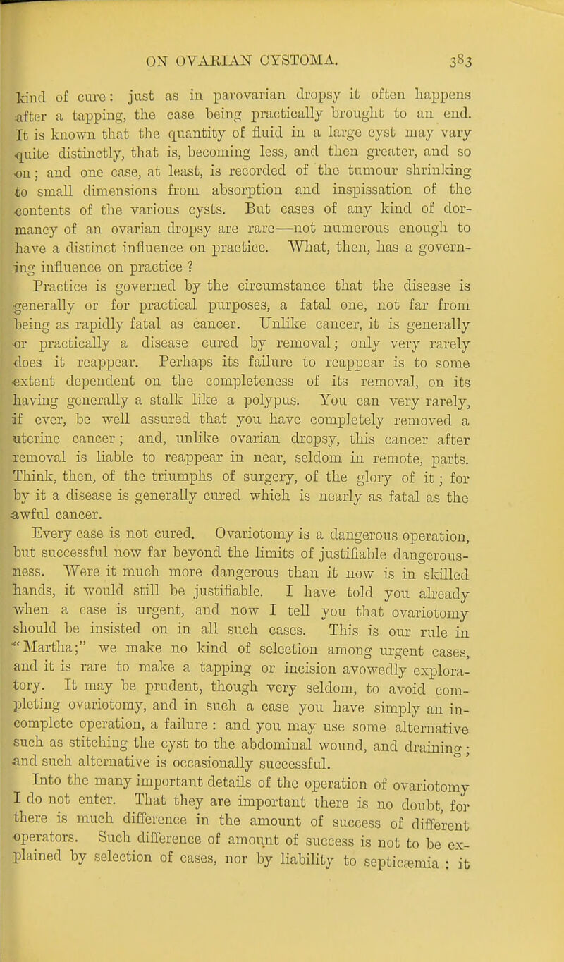 kind of cure: just as in parovarian dropsy it often happens after a tapping, the case being practically brought to an end. It is known that the quantity of fluid in a large cyst may vary quite distinctly, that is, becoming less, and then greater, and so on; and one case, at least, is recorded of the tumour shrinking to small dimensions from absorption and inspissation of the contents of the various cysts. But cases of any kind of dor- mancy of an ovarian dropsy are rare—not numerous enough to have a distinct influence on practice. What, then, has a govern- ing influence on practice ? Practice is governed by the circumstance that the disease is generally or for practical purposes, a fatal one, not far from being as rapidly fatal as cancer. Unlike cancer, it is generally or practically a disease cured by removal; only very rarely ■does it reappear. Perhaps its failure to reappear is to some •extent dependent on the completeness of its removal, on its having generally a stalk lilce a polyx3us. You can very rarely, if ever, be well assured that you have completely removed a uterine cancer; and, unUlve ovarian dropsy, this cancer after removal is liable to reappear in near, seldom in remote, parts. Think, then, of the triumphs of surgery, of the glory of it; for by it a disease is generally cured which is nearly as fatal as the awful cancer. Every case is not cured. Ovariotomy is a dangerous operation, but successful now far beyond the Hmits of justifiable dangerous- mess. Were it much more dangerous than it now is in skilled hands, it would still be justifiable. I have told you already -when a case is urgent, and now I tell you that ovariotomy should be insisted on in all such cases. This is our rule in ■Martha; we make no Icind of selection among urgent cases and it is rare to make a tapping or incision avowedly explora- tory. It may be prudent, though very seldom, to avoid com- pleting ovariotomy, and in such a case you have simply an in- complete operation, a failure : and you may use some alternative such as stitching the cyst to the abdominal wound, and drainino- • and such alternative is occasionally successful. ° ' Into the many important details of the operation of ovariotomy I do not enter. That they are important there is no doubt, for there is much difference in the amount of success of different operators. Such difference of amount of success is not to be ex- plained by selection of cases, nor by liability to septictemia : \t