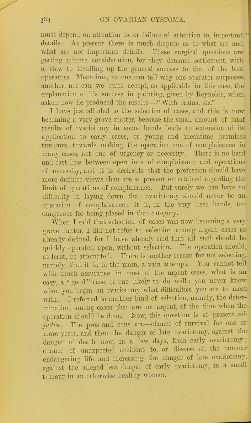 must depend on attention to, or failure of attention to, important' details. At present, there is much dispute as to what are and ' what are not important details. These surgical questions are getting minute consideration, for they demand settlement, with a view to levelling up the general success to that of the best operators. Meantime, no one can tell why one operator surpasses, another, nor can we quite accept, as applicable in this case, the explanation of his success in painting, given by Eeynolds, when asked how he produced the results— With brains, sir. I have just alluded to the selection of cases, and this is now becoming a very grave matter, because the small amount of fatal results of ovariotomy in some hands leads to extension of its application to early cases, or young and meantime harmless tumours towards making the operation one of complaisance in many cases, not one of urgency or necessity. There is no hard and fast line between operations of complaisance and operations- of necessity, and it is desirable that the profession should have more definite views than are at present entertained regarding the limit of operations of complaisance. But surely we can have no- difficulty in laying down that ovariotomy should never be an operation of complaisance : it is, in the very best hands, too- dangerous for being placed in that category. When I said that selection of cases was now becoming a very grave matter, I did not refer to selection among urgent cases as- already defined, for I have already said that all such should be quickly operated upon, without selection. The operation should, at least, be attempted. There is another reason for not selecting,, namely, that it is, in the main, a vain attempt. You cannot tell. with much assurance, in most of the urgent cases, what is an easy, a  good case, or one hkely to do well; you never know when you begin an ovariotomy what difficulties you are to meet- with. I referred to another kind of selection, namely, the deter- mination, among cases that are not urgent, of the time when the. operation should be done. ISTow, this question is at present sub jucKce. The pros and cons are—chance of survival for one or more years, and then the danger of late ovariotomy, against the danger of death now, in a few days, from early ovariotomy; chance of unexpected accident to, or disease of, the tumour endangering life and increasing the danger of late ovariotomy, against the alleged less danger of early ovariotomy, in a small tumour in an otherwise healthy woman.