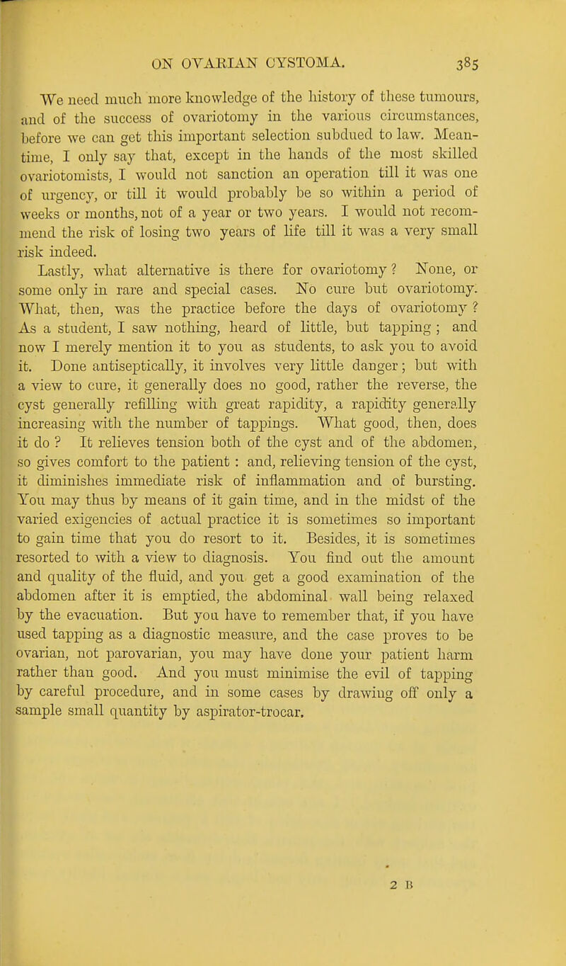 We need much more knowledge of the history of these tumours, and of the success of ovariotomy in the various circumstances, before we can get this important selection subdued to law. Mean- time, I only say that, except in the hands of the most skilled ovariotomists, I would not sanction an operation till it was one of urgency, or till it would probably be so within a period of weeks or months, not of a year or two years. I would not recom- mend the risk of losing two years of life till it was a very small risk indeed. Lastly, what alternative is there for ovariotomy ? ISTone, or some only in rare and special cases. ITo cure but ovariotomy. What, then, was the practice before the days of ovariotomy ? As a student, I saw nothing, heard of little, but tapping ; and now I merely mention it to you as students, to ask you to avoid it. Done antiseptically, it involves very little danger; but with a view to cure, it generally does no good, rather the reverse, the cyst generally refilHng with great rapidity, a rapidity generally increasing with the number of tappings. What good, then, does it do ? It reheves tension both of the cyst and of the abdomen, so gives comfort to the patient : and, relieving tension of the cyst, it diminishes immediate risk of inflammation and of bursting. You may thus by means of it gain time, and in the midst of the varied exigencies of actual practice it is sometimes so important to gain time that you do resort to it. Besides, it is sometimes resorted to with a view to diagnosis. You find out the amount and quality of the fluid, and you get a good examination of the abdomen after it is emptied, the abdominal wall being relaxed by the evacuation. But you have to remember that, if you have used tapping as a diagnostic measure, and the case proves to be ovarian, not parovarian, you may have done your patient harm rather than good. And you must minimise the evil of tapping by careful procedure, and in some cases by drawing off only a sample small quantity by aspirator-trocar. 2 B