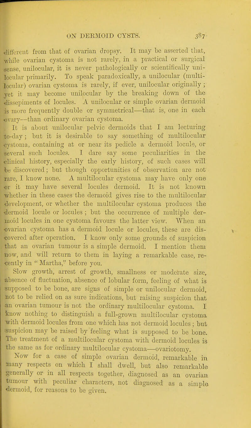 •diftcrent from that of ovarian dropsy. It may be asserted that, Avhile ovarian cystoma is not rarely, in a practical or snrgical •sense, nnilocular, it is never pathologically or scientifically uni- locular primarily. To speak paradoxically, a unilocular (multi- locular) ovarian cystoma is rarely, if ever, unilocular originally ; yet it may become unilocxilar by the breaking down of the ■dissepiments of locules. A unilocular or simple ovarian dermoid is more frequently double or symmetrical—that is, one in each ovary—than ordinary ovarian cystoma. It is about unilocular pelvic dermoids that I am lecturing to-day ; but it is desirable to say something of multilocular •cystoma, containing at or near its pedicle a dermoid locule, or several such locules. I dare say some peculiarities in the •clinical history, especially the early history, of such cases will be discovered; but though opportunities of observation are not rare, I know none. A multilocular cystoma may have only one or it may have several locules dermoid. It is not known whether in these cases the dermoid gives rise to the multilocular development, or whether the multilocular cystoma produces the ■dermoid locule or locules ; but the occurrence of multiple der- moid locules in one cystoma favours the latter view. When an •ovarian cystoma has a dermoid locule or locules, these are dis- covered after operation. I know only some grounds of suspicion that an ovarian tumour is a simple dermoid. I mention them mow, and Avill return to them in laying a remarkable case, re- •cently in  Martha, before you. Slow growth, arrest of growth, smaUness or moderate size, absence of fluctuation, absence of lobular form, feeling of what is -supposed to be bone, are signs of simple or unilocular dermoid, iiot to be relied on as sure indications, but raising suspicion that ■an ovarian tumour is not the ordinary multilocular cystoma. I know nothing to distinguish a full-grown multilocular cystoma with dermoid locules from one which has not dermoid locules ; but ^suspicion may be raised by feeling what is supposed to be bone. The treatment of a multilocular cystoma with dermoid locules is the same as for ordinary multilocular cystoma—ovariotomy. Now for a case of simple ovarian dermoid, remarkable in many respects on which I shall dwell, but also remarkable generally or in all respects together, diagnosed as an ovarian tumour with peculiar characters, not diagnosed as a simple <lermoid, for reasons to be given.