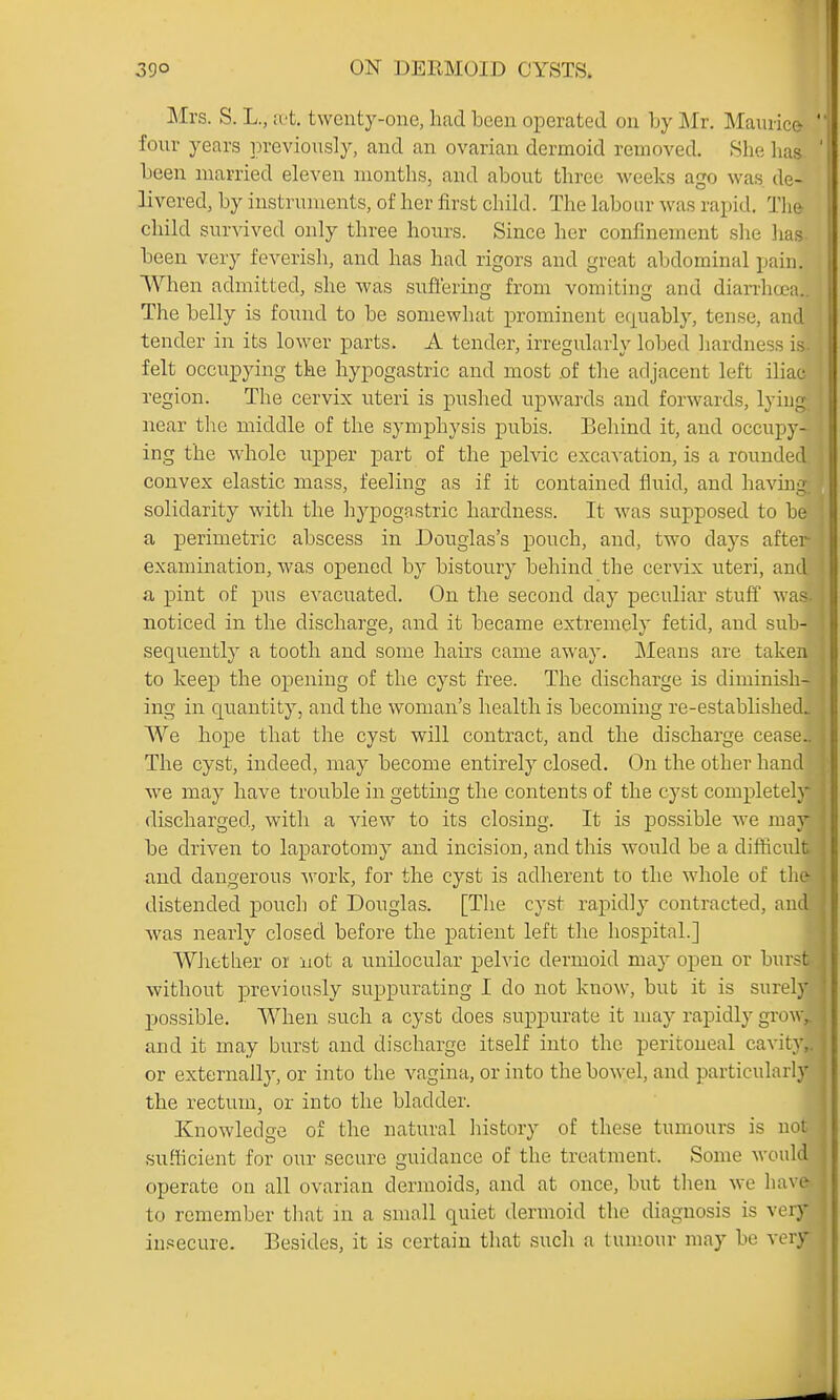 Mrs. S. L., u't. twenty -ons, had been operated on by Mr. Maurice- four years previously, and an ovarian dermoid removed. .She lias been married eleven months, and about three weeks ago was de- livered, by instruments, of her first child. The labour was rapid. The child survived only three hours. Since her confinement she has. been very feverish, and has had rigors and great abdominal pain. When admitted, she was suffering from vomiting and diarrheal. The belly is found to be somewhat prominent er^uably, tense, and tender in its lower parts. A tender, irregularly lobed hardness is felt occupying the hypogastric and most .of the adjacent left iliac region. The cervix uteri is pushed upwards and forwards, lying near the middle of the symphysis pubis. Behind it, and occupy- ing the whole upper part of the pelvic excavation, is a rounded convex elastic mass, feeling as if it contained fluid, and havmg solidarity with the hypogastric hardness. It was supposed to be a perimetric abscess in Douglas's pouch, and, two days after- examination, was opened by bistoury behind the cervix uteri, and a pint of pus evacuated. On the second day j)eculiar stuff was. noticed in the discharge, and it became extremely fetid, and sub- sequently a tooth and some hairs came away. Means are taken to keej) the opening of the cyst free. The discharge is diminish- ing in quantity, and the woman's health is becoming re-established. We hope that the cyst will contract, and the discharge cease_ The cyst, indeed, may become entirely closed. On the other hand we may have trouble in getting the contents of the cyst completely discharged, with a view to its closing. It is possible we may be driven to laparotomy and incision, and this w'ould be a difficult and dangerous work, for the cyst is adherent to the whole of the distended pouch of Douglas. [The cyst rapidly contracted, aud was nearly closed before the patient left the hospital.] Whether or not a unilocular pelvic dermoid may open or bur.-t without previously suppurating I do not know, but it is surely possible. When such a cyst does suppurate it may rapidly grow, and it may burst and discharge itself into the peritoneal cavity,, or externally, or into the vagina, or into the bowel, and particularly the rectum, or into the bladder. I Knowledge of the natural history of these tumours is ncM .sufficient for our secure guidance of the treatment. Some woul^ operate on all ovarian dermoids, and at once, but then we have to remember that in a small quiet dermoid the diagnosis is voiy insecure. Besides, it is certain that such a tumour may be vi ry