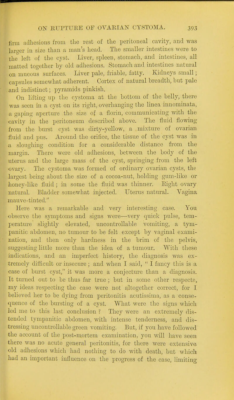 firm adhesions from the rest of the peritoneal cavity, and was larger in size tlian a man's head. The smaller intestines were to the left of the cyst. Liver, spleen, stomach, and intestines, all matted together by old adhesions. Stomach and intestines natural on mucous surfaces. Liver pale, friable, fatty. Kidneys small; capsules somewhat adherent. Cortex of natural breadth, but pale and indistinct; pyramids pinkish. On hfting up the cystoma at the bottom of the belly, there was seen in a cyst on its right, overhanging the linea innominata, a gaping aperture the size of a florin, communicating with the cavity in the peritoneum described above. The fluid flowing from the burst cyst was dirty-yellow, a .mixture of ovarian fluid and pus. Ai'ound the orifice, the tissue of the cyst was in a slouo-hino- condition for a considerable distance from the margin. There were old adhesions, between the body of the uterus and the large mass of the cyst, springing from the left ovary. The cystoma was formed of ordinary ovarian cysts, the largest being about the size of a cocoa-nut, holding gum-like or honey-like fluid ; in some the fluid was thinner. Eight ovary natural. Bladder somewhat injected. Uterus natural. Vagina mauve-tinted. Here was a remarkable and very interesting case. You •observe the symptoms and signs were—very quick pulse, tem- perature slightly elevated, uncontrollable vomiting, a tym- panitic abdomen, no tumour to be felt except by vaginal exami- nation, and then only hardness in the brim of the pelvis, suggesting little more than the idea of a tumour. With these indications, and an imperfect history, the diagnosis was ex- tremely difficult or insecure ; and when I said,  I fancy this is a case of burst cyst, it was more a conjecture than a diagnosis. It turned out to be thus far true ; but in some other respect?., my ideas respecting the case were not altogether correct, for 1 believed her to be dying from peritonitis acutissima, as a conse- quence of the bursting of a cyst. What were the signs which led me to this last conclusion ? They were an extremely dis- tended tympanitic abdomen, with intense tenderness, and dis- tressing uncontrollable green vomiting. But, if you have followed the account of the j)ost-niortem examination, you will have seen there was no acute general peritonitis, for there were extensive old adhesions which had nothing to do with death, but which had an important influence on tlie progress of the case, limiting