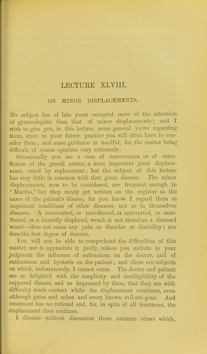 ON MINOR DISPLACEMENTS. ISTo siibject has of late years occupied more of the attention of gyntecologists than that of minor displacements; and I wish to give you, in this lecture, some general views regarding them, since in your future practice you will often have to con- sider them; and some guidance is needful, for, the matter being diflficult, of course opinions vary extremely. Occasionally you see a case of retroversion or of retro- flexion of the gravid uterus, a most important great displace- ment, cured by replacement; but the subject of this lecture has very little in common with that great disease. The minor displacements, now to be considered, are frequent enough in  Martha, but they rarely get written on the register as the name of the patient's disease, for you know I regard them as important conditions of other diseases, not as in themselves diseases. A retroverted, or retrofiected, or anteverted, or ante- flected, or a laterally displaced, womb is not therefore a diseased womb—does not cause any pain or disorder or disability; nor does the first degree of descent. You will not be able to comprehend the difficulties of this matter, nor to appreciate it justly, unless you include in your judgment the influence of enthusiasm on the doctor, and of enthusiasm and hysteria on the patient; and these are subjects on which, unfortunately, I cannot enter. The doctor and patient are so delighted with the simplicity and intelligibility of the supposed disease, and so impressed by them, that they arc with difficulty made content while the displacement continues, even although pains and aches and every known evil are gone. And treatment has no rational end, for, in spite of all treatment, the displacement does continue. I dismiss without discussion those extreme views which,