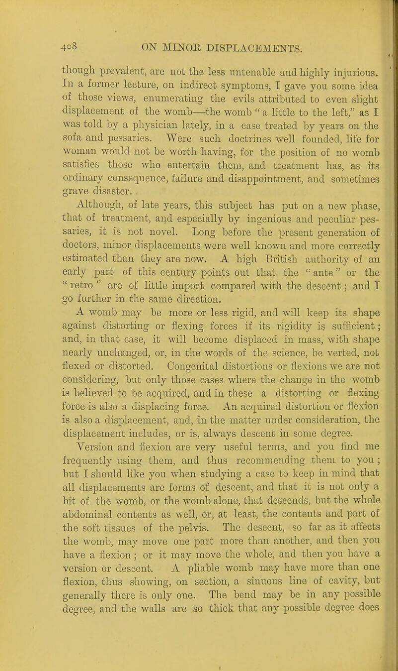 though prevalent, are not the less untenable and highly injurious. In a former lecture, on indirect symptoms, I gave you some idea of those views, enumerating the evils attributed to even slight displacement of the womb—^the womb  a little to the left, as I was told by a physician lately, in a case treated by years on the sofa and pessaries. Were such doctrines well founded, life for woman would not be worth having, for the position of no womb satisfies those who entertain them, and treatment has, as its ordinary consequence, failure and disappointment, and sometimes grave disaster. Although, of late years, this subject has put on a new phase, that of treatment, aiid especially by ingenious and peculiar pes- saries, it is not novel. Long before the present generation of doctors, minor displacements were well known and more correctly estimated than they are now. A high British authority of an early part of this century points out that the ante or the  retro  are of little import compared with the descent; and I go further in the same direction. A womb may be more or less rigid, and will keep its shape against distorting or flexing forces if its rigidity is sufricient; and, in that case, it will become displaced in mass, with shape nearly unchanged, or, in the words of the science, be verted, not flexed or distorted. Congenital distortions or flexions we are not considering, but only those cases where the change in the womb is believed to be acquired, and in these a distorting or flexing force is also a displacing force. An acquired distortion or flexion is also a displacement, and, in the matter under consideration, the displacement includes, or is, always descent in some degree. Version and flexion are very useful terms, and you find me frequently using them, and thus recommending them to you ; but I should like you when studying a case to keep in mind that all displacements are forms of descent, and that it is not only a bit of the womb, or the womb alone, that descends, but the whole abdominal contents as well, or, at least, the contents and part of the soft tissues of the pelvis. The descent, so far as it affects the womb, may move one part more than another, and then you have a flexion; or it may move the whole, and then you have a version or descent. A pliable womb may have more than one flexion, tlius showing, on section, a sinuous line of cavity, but generally there is only one. The bend may be in any possible degree, and the walls are so thick that any possible degree does