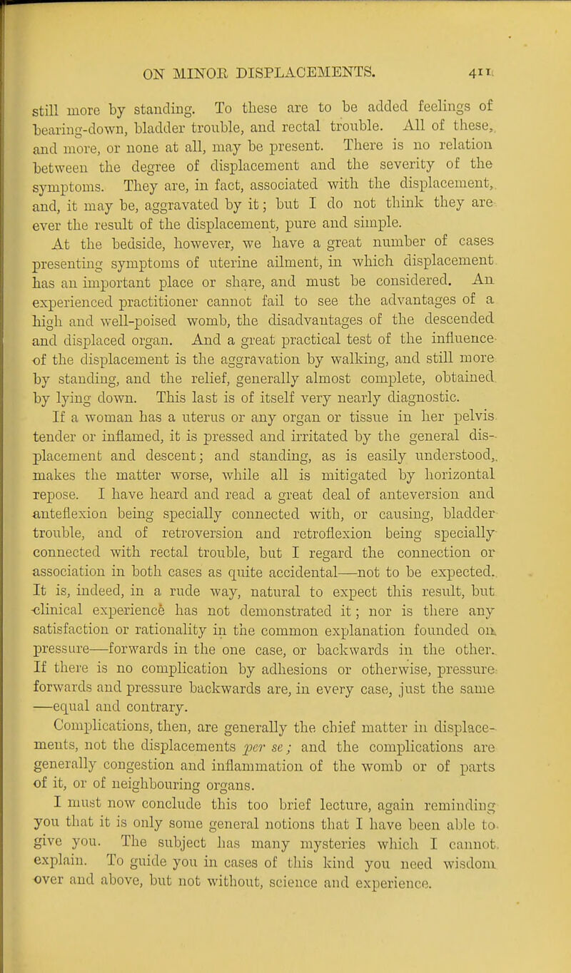 still more by standing. To these are to be added feelings of bearing-down, bladder trouble, and rectal trouble. All of these,, and more, or none at all, may be present. There is no relation between the degree of displacement and the severity of the symptoms. They are, in fact, associated with the displacement,, and, it may be, aggravated by it; but I do not think they are ever the result of the displacement, pure and simple. At the bedside, however, we have a great number of cases presenting symptoms of uterine ailment, in which displacement has an important place or share, and must be considered. An experienced practitioner cannot fail to see the advantages of a high and well-poised womb, the disadvantages of the descended and displaced organ. And a great practical test of the influence of the displacement is the aggravation by walking, and still more by standing, and the relief, generally almost complete, obtained by lying down. This last is of itself very nearly diagnostic. If a woman has a uterus or any organ or tissue in her pelvis tender or inflamed, it is pressed and irritated by the general dis- placement and descent; and standing, as is easily understood,, makes the matter worse, while all is mitigated by horizontal repose. I have heard and read a great deal of anteversion and anteflexion being specially connected with, or causing, bladder trouble, and of retroversion and retroflexion being specially connected with rectal trouble, but I regard the connection or association in both cases as quite accidental—not to be expected. It is, indeed, in a rude way, natural to expect this result, hwt -clinical experience has not demonstrated it; nor is there any satisfaction or rationality in the common explanation founded on. j)ressure—forwards in the one case, or backwards in the other.. If there is no complication by adhesions or otherwise, pressure: forwards and pressure backwards are, in every case, just the same —equal and contrary. Complications, then, are generally the chief matter in displace- ments, not the displacements ^x'?- se; and the complications are generally congestion and inflammation of the womb or of parts of it, or of neighbouring organs. I must now conclude this too brief lecture, again reminding you that it is only some general notions that I have been able to. give you. The subject has many mysteries which I cannot, explain. To guide you in cases of this kind you need wisdom over and above, but not without, science and experience.