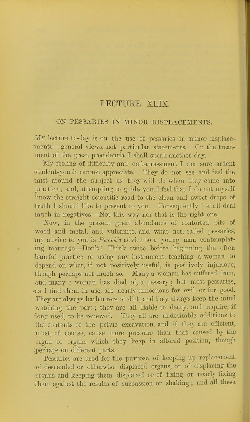 ON PESSARIES IN MIInTOR DISPLACEMENTS. My lecture to-day is on the use of pessaries iu minor displace- rmeuts—general views, not particular statements. On the treat- ment of the great procidentia I shall speak another day. My feeling of difficulty and embarrassment I am sure ardent student-youth cannot appreciate. They do not see and feel the mist around the subject as they will do when they come into practice ; and, attempting to guide you, I feel that I do not myself •know the straight scientific road to the clean and sweet drops of truth I should like to present to you. Consequently I shall deal much in negatives—Not this way nor that is the right one. Now, in the present great abundance of contorted bits of wood, and metal, and vulcanite, and what not, called pessaries, iny advice to you is Pmicli's advice to a young man contemplat- ing marriage—Don't! Think twice before beginning the often ■baneful practice of using any instrument, teaching a woman to depend on what, if not positively useful, is positively injurious, though perhaps not much so. Many a woman has suffered from, and many a woman has died of, a pessary ; but most pessaries, •iis I find them in use, are nearly innocuous for evil or for good. They are always harbourers of dirt, and they always keep the mind watching the part; they are all liable to decay, and require, if iong used, to be renewed. They all are undesirable additions to the contents of the pelvic excavation, and if they are efficient, must, of course, cause more pressure than that caused by the organ or organs which they keep in altered position, though vperhaps on different parts. Pessaries are used for the purpose of keeping up replacement of descended or otherwise displaced organs, or of displacing the -organs and keeping them displaced, or of fixing or nearly fixing •them against the results of succussion or shaking ; and all these