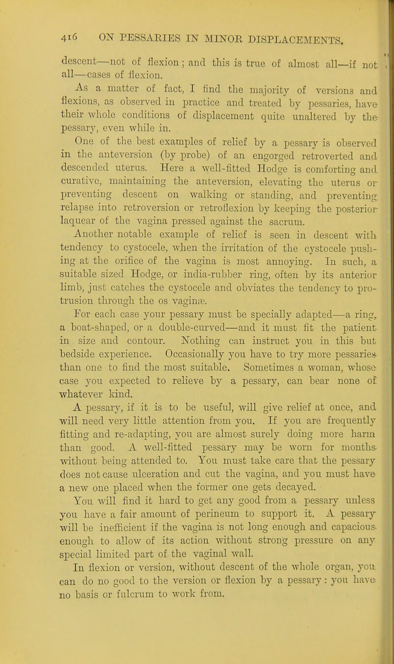 descent—not of flexion ; and this is true of almost all—if not Jxll—cases of flexion. As a matter of fact, I find the majority of versions and flexions, as observed in practice and treated by pessaries, have their whole conditions of displacement quite unaltered by the- pessary, even while in. One of tlie best examples of relief by a pessary is observed in the anteversion (by probe) of an engorged retroverted and descended uterus. Here a well-fitted Hodo'e is comfortinc and curative, maintaining the anteversion, elevating the uterus or preventing descent on walking or standing, and preventing, relapse into retroversion or retroflexion by keeping the posterior laquear of the vagina pressed against the sacrum. Another notable example of relief is seen in descent witli tendency to cystocele, when the irritation of the cystocele push- ing at the orifice of the vagina is most annoying. In such, a suitable sized Hodge, or india-rubber ring, often by its anterior limb, just catches the cystocele and obviates the tendency to pro- trusion throuo'h the os vaginae. For each case your pessary must be specially adapted—a ring, a boat-shaped, or a double-curved—and it must fit the patient in size and contour. Nothing can instruct you in this but bedside experience. Occasionally you have to try more pessaries than one to find the most suitable. Sometimes a woman, whose case you expected to relieve by a pessary, can bear none of whatever kind. A pessary, if it is to be useful, will give relief at once, and •will need very little attention from you. If you are frequently fitting and re-adapting, you are almost surely doing more harm than good. A well-fitted pessary may be worn for months- without being attended to. You must take care that the pessary does not cause ulceration and cut the vagina, and you must have a new one placed when the former one gets decayed. You will find it hard to get any good from a pessary unless you have a fair amount of perineum to support it. A pessary will be inefficient if the vagina is not long enough and capacious- enough to allow of its action without strong pressure on any special limited part of the vaginal wall. In flexion or version, without descent of the whole organ, you can do no good to the version or flexion by a pessary: you have no basis or fulcrum to work from.