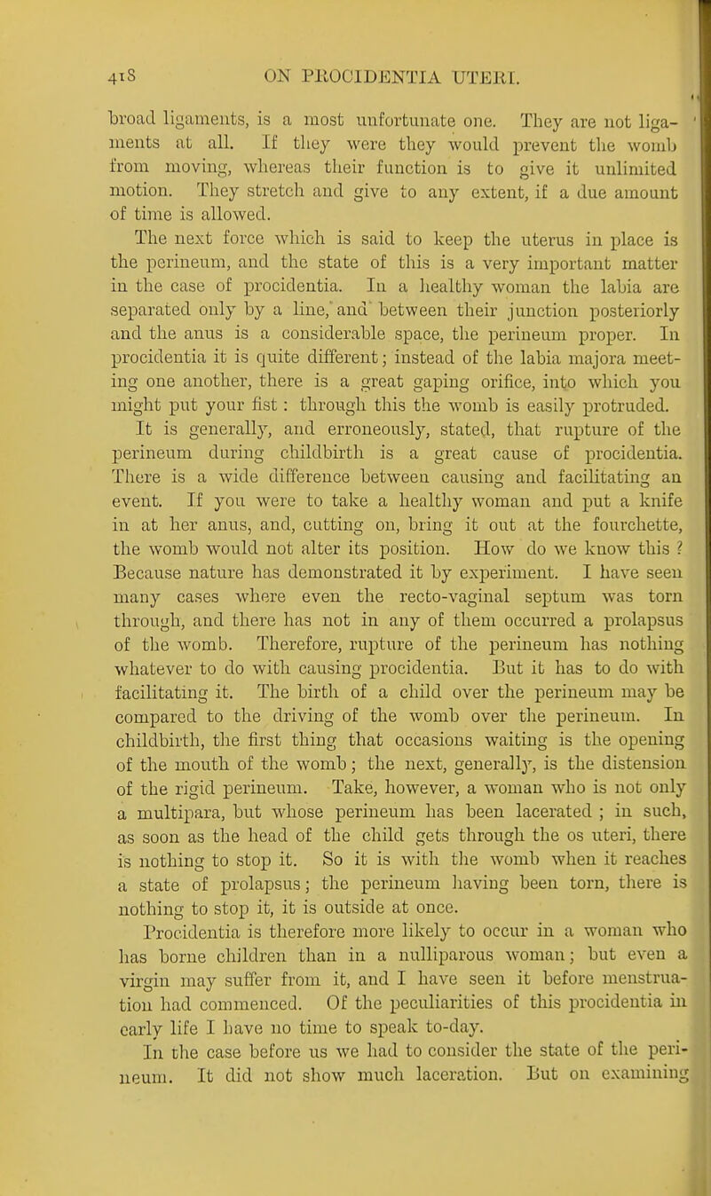 broad ligaineuts, is a most unfortunate one. They are not liga- ments at all. If they were they would prevent the womli from moving, whereas their function is to give it unlimited motion. They stretch and give to any extent, if a due amount of time is allowed. The next force which is said to keep the uterus in place is the perineum, and the state of this is a very important matter in the case of procidentia. In a healthy woman the labia are separated only by a line,'and'between their junction posteriorly and the anus is a considerable space, the perineum proper. In procidentia it is quite different; instead of the labia majora meet- i ing one another, there is a great gaping orifice, into which you ! might put your fist: through this the womb is easily protruded. It is generally, and erroneously, stated, that rupture of the perineum during childbirth is a great cause of procidentia. There is a wide difference between causing and facilitating an event. If you were to take a healthy woman and put a knife in at her anus, and, cutting on, bring it out at the fourchette, the womb would not alter its position. How do we know this ? Because nature has demonstrated it by experiment. I have seen many cases where even the recto-vaginal septum was torn through, and there has not in any of them occurred a prolapsus of the womb. Therefore, rupture of the perineum has nothing whatever to do with causing procidentia. But it has to do with facilitating it. The birth of a child over the perineum may be compared to the driving of the womb over the perineum. In childbirth, the first thing that occasions waiting is the opening of the mouth of the womb; the next, generally', is the distension of the rigid perineum. Take, however, a woman who is not only a multipara, but whose perineum has been lacerated ; in such, as soon as the head of the child gets through the os uteri, there is nothing to stop it. So it is with the womb when it reaches a state of prolapsus; the perineum liaving been torn, there is nothing to stop it, it is outside at once. Procidentia is therefore more likely to occur in a woman who has borne children than in a nulliparous woman; but even a virgin may suffer from it, and I have seen it before menstrua- tion had commenced. Of the peculiarities of this procidentia hi early life I have no time to speak to-day. In the case before us we had to consider the state of the peri- neum. It did not show much laceration. But on examining