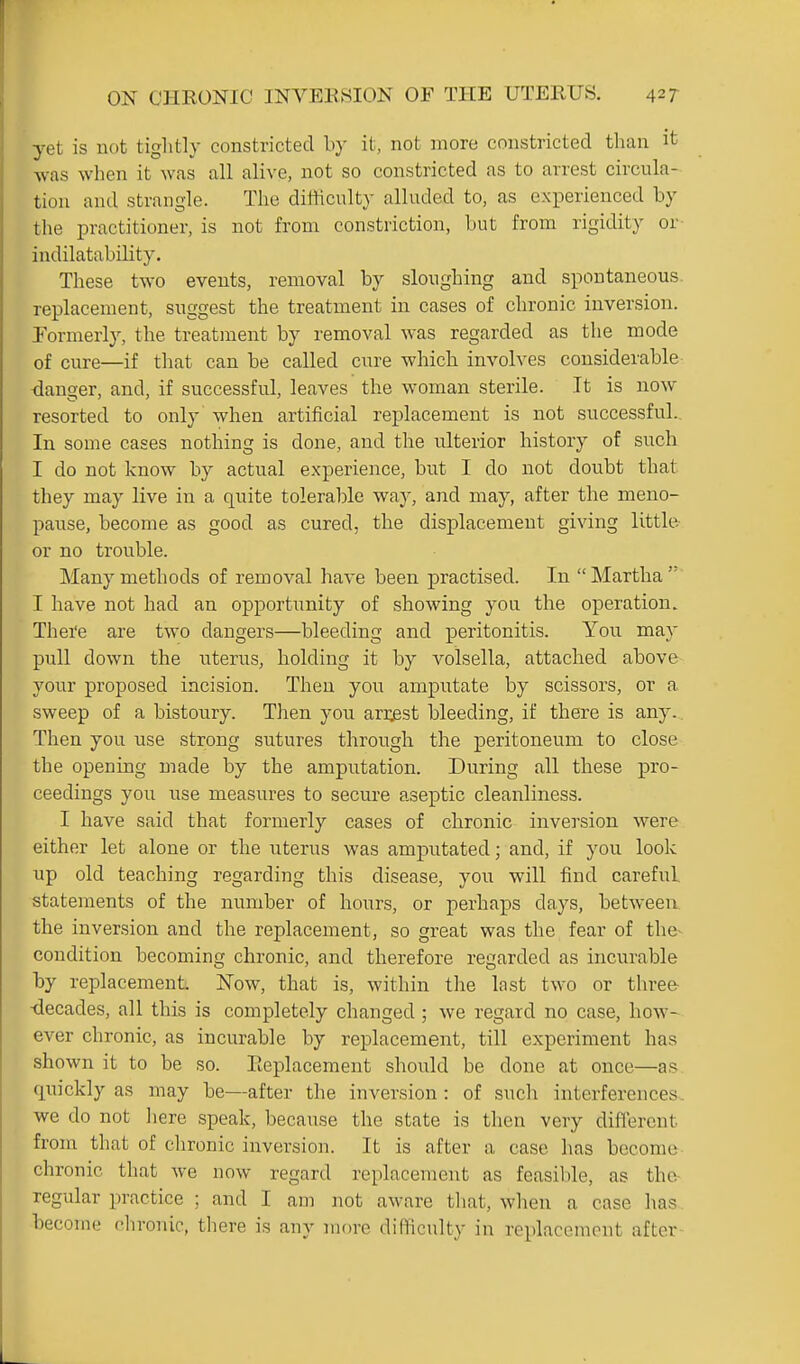 yet is not tiglitly constricted by it, not more constricted than it was when it was all alive, not so constricted as to arrest circula- tion and strangle. The difficulty alluded to, as experienced by the practitioner, is not from constriction, but from rigidity or- indilatability. These two events, removal by sloughing and spontaneous, replacement, suggest the treatment in cases of chronic inversion. Pormerly, the treatment by removal was regarded as the mode of cure—if that can be called cure which involves considerable- danger, and, if successful, leaves the woman sterile. It is now resorted to only when artificial replacement is not successful.. In some cases nothing is done, and the ulterior history of such I do not know by actual experience, but I do not doubt that they may live in a quite tolerable way, and may, after the meno- pause, become as good as cured, the displacement giving little- or no trouble. Many methods of removal have been practised. In Martha I have not had an opportunity of showing you the operation. Thei'e are two dangers—bleeding and peritonitis. You may pull down the uterus, holding it by volsella, attached above your proposed incision. Then you amputate by scissors, or a sweep of a bistoury. Then you arrest bleeding, if there is any.. Then you use strong sutures through the peritoneum to close the opening made by the amputation. During all these pro- ceedings you use measures to secure aseptic cleanliness. I have said that formerly cases of chronic invei-sion were either let alone or the uterus was amputated; and, if you look up old teaching regarding this disease, you will find careful, statements of the number of hours, or perhaps days, between, the inversion and the replacement, so great was the fear of the- condition becoming chronic, and therefore regarded as incurable by replacement. Now, that is, within the last two or three- -decades, all this is completely changed ; we regard no case, how- ever chronic, as incurable by replacement, till experiment has shown it to be so. Eeplacement should be done at once—as quickly as may be—after the inversion : of such interferences, we do not liere speak, because the state is then very diflercnt from that of clironic inversion. It is after a case has become chronic that we now regard replacement as feasilde, as the regular practice ; and I am not aware tliat, when a case has become chronic, there is any more difficulty in replacement after