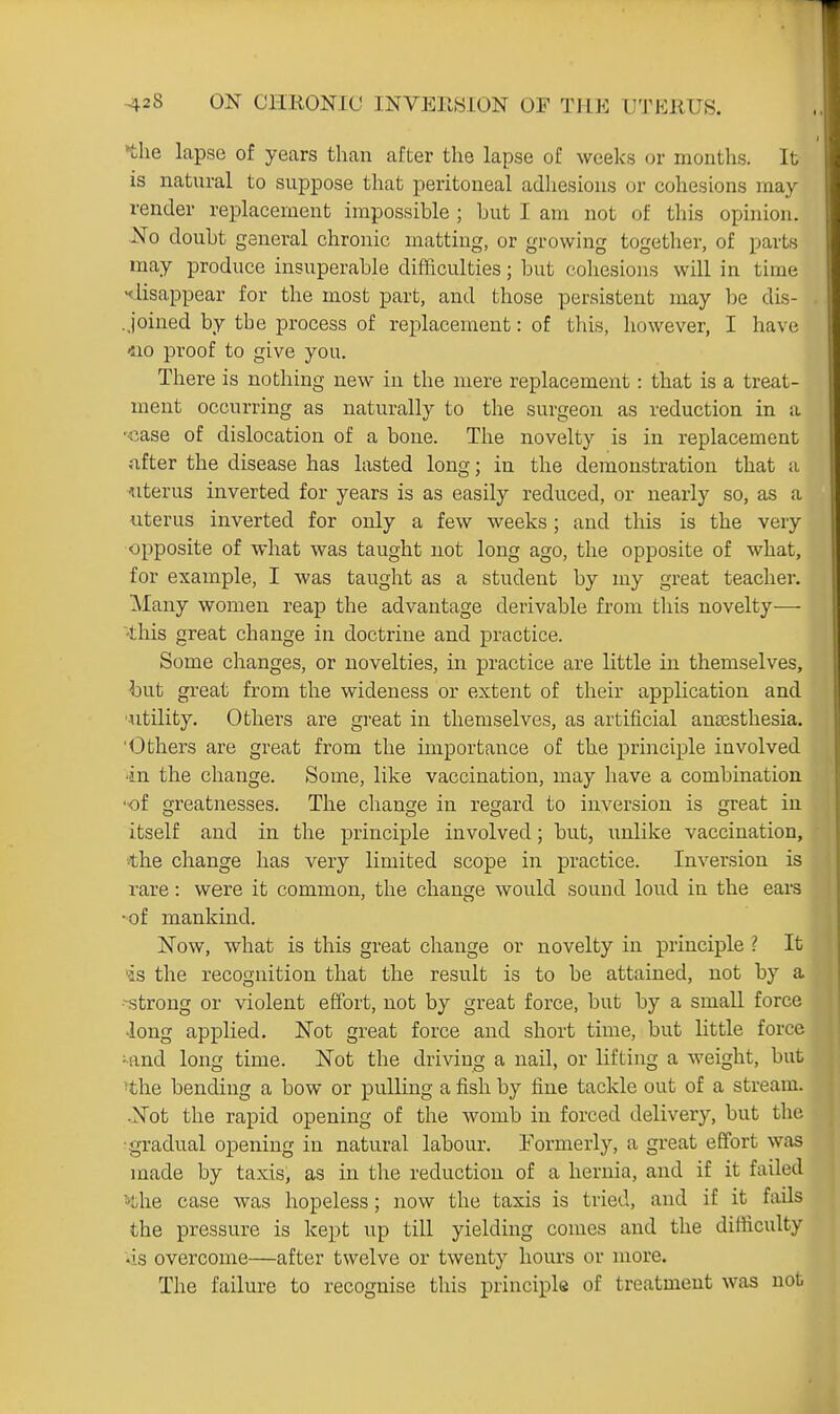 the lapse of years than after the lapse of weeks or months. It is natural to suppose that peritoneal adliesions or cohesions may render replacement impossible ; but I am not of this opinion. j^o doubt general chronic matting, or growing together, of parts may produce insuperable difficulties; l3ut cohesions will in time, ^iisappear for the most part, and those persistent may be dis- . joined by the process of replacement: of tliis, however, I have •no proof to give you. There is nothing new in the mere replacement: that is a treat- ment occurring as naturally to the surgeon as reduction in a 'Case of dislocation of a bone. The novelty is in replacement nfter the disease has lasted long; in the demonstration that a uterus inverted for years is as easily reduced, or nearly so, as a uterus inverted for only a few weeks; and tliis is the very opposite of what was taught not long ago, the opposite of what, for example, I was taught as a student by my great teacher. Many women reap the advantage derivable from this novelty— 'this great change in doctrine and practice. Some changes, or novelties, in practice are little in themselves, l)ut great from the wideness or extent of their application and ■utility. Others are great in themselves, as artificial anaesthesia. Others are great from the importance of the principle involved 'in the change. Some, like vaccination, may have a combination •of greatnesses. The change in regard to inversion is great in itself and in the principle involved; but, unlike vaccination, *he change has very limited scope in practice. Inversion is rare: were it common, the change would sound loud in the ears •of mankind. ISTow, what is this great change or novelty in principle ? It •is the recognition that the result is to be attained, not by a -strong or violent effort, not by great force, but by a small force long applied. Not great force and short time, but little force •and long time. Not the driving a nail, or lifting a weight, but >the bending a bow or pulling a fish by fine tackle out of a stream. •Not the rapid opening of the womb in forced delivery, but the •gradual opening in natural labour. Formerly, a great effort was made by taxis, as in the reduction of a hernia, and if it failed ^the case was hopeless; now the taxis is tried, and if it fails the pressure is kept up till yielding comes and the difficulty •is overcome—after twelve or twenty hours or more. The failure to recognise this principle of treatment was not