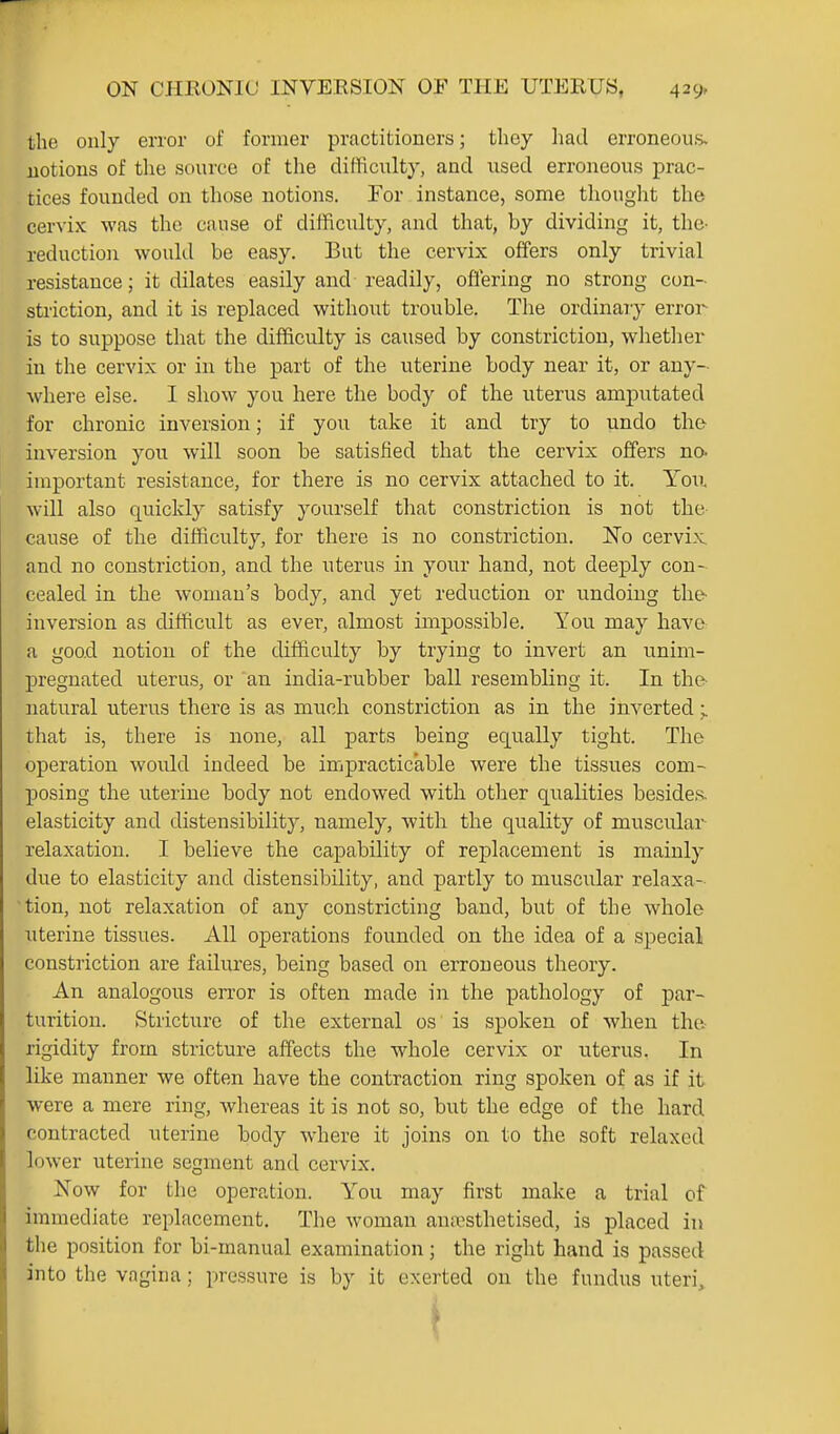 the only error of former practitioners; they had erroneous, notions of the source of the difficulty, and used erroneous prac- tices founded on those notions. Tor instance, some thought the cervix was the cause of difficulty, and that, by dividing it, the- reduction would be easy. But the cervix offers only trivial resistance; it dilates easily and readily, offering no strong con- striction, and it is replaced without trouble. The ordinary error is to suppose that the difficulty is caused by constriction, whether in the cervix or in the part of the uterine body near it, or any- where else. I show you here the body of the uterus amputated for chronic inversion; if you take it and try to undo the inversion you will soon be satisfied that the cervix offers no- important resistance, for there is no cervix attached to it. Yov. will also quickly satisfy yourself that constriction is not the- cause of the difficulty, for there is no constriction. No cervix and no constriction, and the uterus in your hand, not deeply con- cealed in the woman's body, and yet reduction or undoing the- inversion as difficult as ever, almost impossible. You may have a good notion of the difficulty by trying to invert an unim- pregnated uterus, or an india-rubber ball resembling it. In the- natural uterus there is as much constriction as in the inverted;. that is, there is none, all parts being equally tight. The operation would indeed be impracticable were the tissues com- posing the uterine body not endowed with other qualities besides, elasticity and distensibility, namely, with the quality of muscular relaxation. I believe the capability of replacement is mainly due to elasticity and distensibility, and partly to muscular relaxa- tion, not relaxation of any constricting band, but of the whole uterine tissues. All operations founded on the idea of a special constriction are failures, being based on erroneous theory. An analogous error is often made in the pathology of par- turition. Stricture of the external os is spoken of when the rigidity from stricture aifects the whole cervix or uterus. In like manner we often have the contraction ring spoken of as if it were a mere ring, whereas it is not so, but the edge of the hard contracted uterine body where it joins on to the soft relaxed lower uterine segment and cervix. Now for the operation. You may first make a trial of immediate replacement. The woman auivsthetised, is placed in the position for bi-manual examination; the right hand is passed into the vagina; pressure is by it exerted on the fundus uteri.