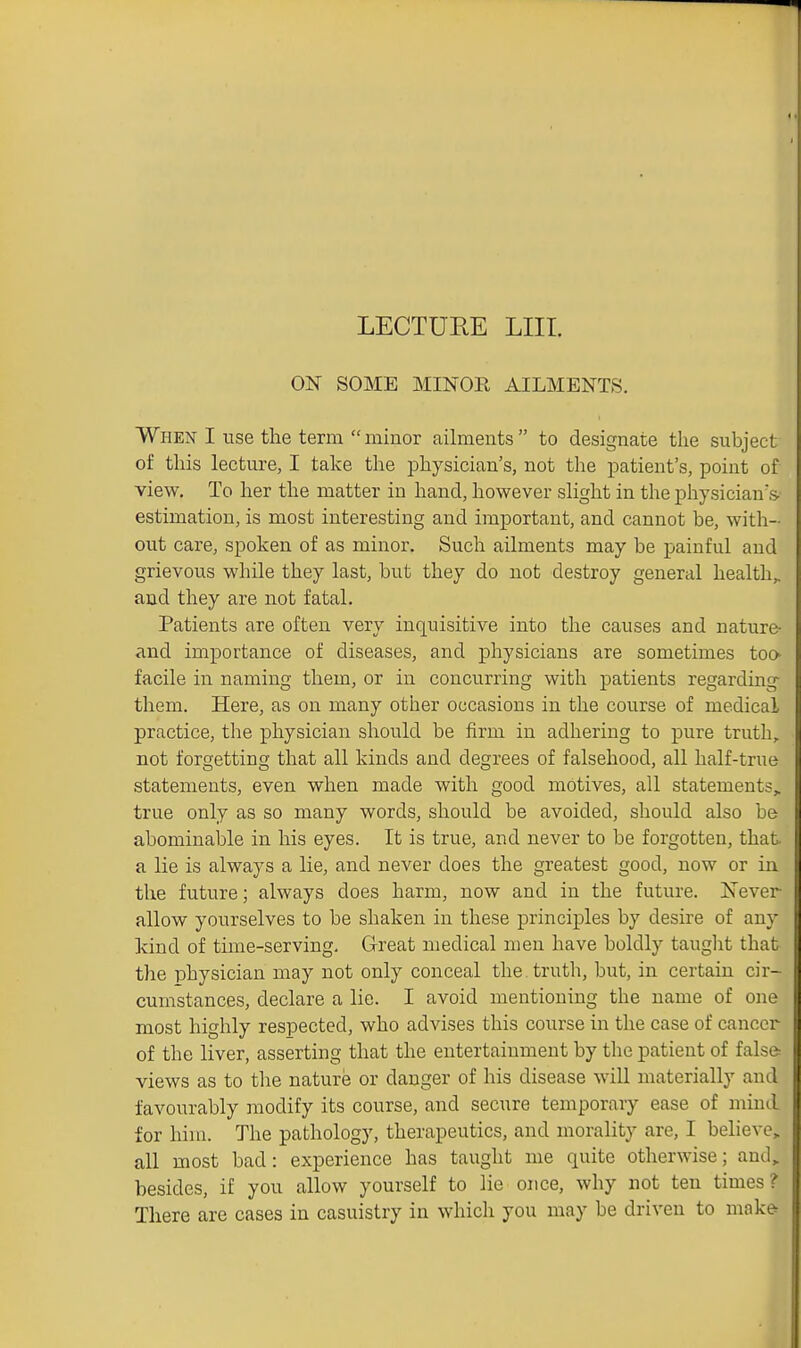 ON SOME MINOR AILMENTS. When I use the term  minor ailments  to designate the subject of this lecture, I take the physician's, not the patient's, point of view. To her the matter in hand, however slight in the physician's, estimation, is most interesting and important, and cannot be, with- out care, spoken of as minor. Such ailments may be painful and grievous while they last, but they do not destroy general health,, and they are not fatal. Patients are often very inquisitive into the causes and nature- and importance of diseases, and physicians are sometimes too facile in naming them, or in concurring with patients regarding- them. Here, as on many other occasions in the course of medical practice, the physician should be firm in adhering to pure truth, not forgetting that all kinds and degrees of falsehood, all half-true statements, even when made with good motives, all statements^ true only as so many words, should be avoided, should also be abominable in his eyes. It is true, and never to be forgotten, that a lie is always a lie, and never does the greatest good, now or in the future; always does harm, now and in the future. E'ever allow yourselves to be shaken in these principles by desire of any kind of time-serving. Great medical men have boldly taught that the physician may not only conceal the truth, bvit, in certain cir- cumstances, declare a lie. I avoid mentioning the name of one most highly respected, who advises this course in the case of cancer of the liver, asserting that the entertainment by the patient of false views as to tlie nature or danger of his disease will materially and favourably modify its course, and secure temporary ease of mind for him. The pathology, therapeutics, and morality are, I believe^ all most bad: experience has taught me quite otherwise; and, besides, if you allow yourself to lie once, why not ten times? There are cases in casuistry in which you may be driven to make