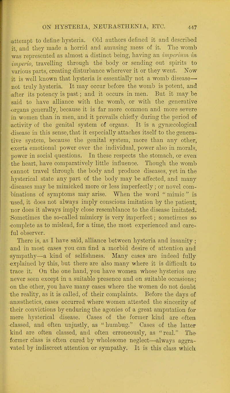 -attempt to define hysteria. Old aiithors defined it and described it, and tliey made a horrid and amusing mess of it. Tlie womb was represented as ahnost a distinct being, having an imperinm in impcrio, travelling through the body or sending out spirits to various parts, creating disturbance wherever it or they went. Now it is well known that hysteria is essentially not a womb disease—• not truly hysteria. It may occur before the womb is potent, and rafter its potency is past; and it occurs in men. But it may be said to have alliance with the womb, or with the generative ■organs generally, because it is far more common and more severe in women than in men, and it prevails chiefly during the period of •activity of the genital system of organs. It is a gyntecological ■disease in this sense, that it especially attaches itself to the genera- tive system, because the genital system, more than any other, exerts emotional power over the individual, power also in morals, power in social questions. In these respects the stomach, or even the heart, have comparatively little influence. Though the womb cannot travel through the body and produce diseases, yet in the hysterical state any part of the body may be affected, and many -diseases may be mimicked more or less imperfectly; or novel com- iDinations of symptoms may arise. When the word  mimic  is used, it does not always imply conscious imitation by the patient, nor does it always imply close resemblance to the disease imitated. Sometimes the so-called mimicry is very imperfect; sometimes so complete as to mislead, for a time, the most experienced and care- ful observer. There is, as I have said, alliance between hysteria and insanity ; and in most cases you can find a morbid desire of attention and sympathy—a kind of selfishness. Many cases are indeed fully- explained by this, but there are also many where it is difficult to trace it. On the one hand, you have women whose hysterics are never seen except in a suitable presence and on suitable occasions; on the other, you have many cases where the women do not doubt the reality, as it is called, of their complaints. Before the days of anesthetics, cases occurred where women attested the sincerity of their convictions by enduring the agonies of a great amputation for mere hysterical disease. Cases of the former kind are often •classed, and often unjustly, as  humbug. Cases of the latter kind are often classed, and often erroneously, as real. The- former class is often cured by wholesome neglect—always aggra- vated by indiscreet attention or sympathy. It is this class which