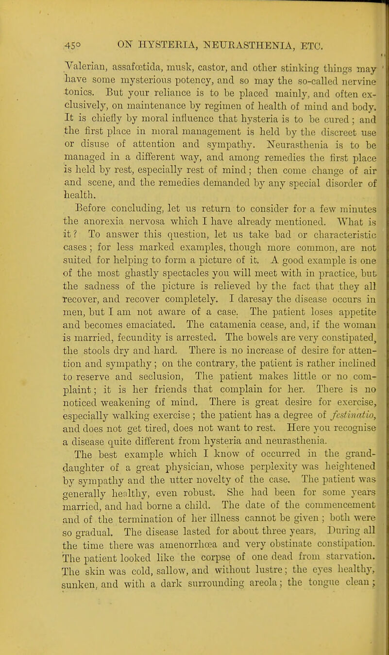 Valerian, assafoctida, music, castor, and other stinking things may have some mysterious potency, and so may the so-called nervine tonics. But your reliance is to be placed mainly, and often ex- clusively, on maintenance by regimen of health of mind and body. It is chiefly by moral influence that hysteria is to be cured ; and the first place in moral management is held by the discreet use or disuse of attention and sympathy. Neurasthenia is to be managed in a different way, and among remedies the first place is held by rest, especially rest of mind ; then come change of air and scene, and the remedies demanded by any special disorder of health. Before concluding, let us return to consider for a few minutes the anorexia nervosa which I have already mentioned. What is it? To answer this question, let us take bad or characteristic cases ; for less marked examples, though more common, are not suited for helping to form a picture of it. A good example is one of the most ghastly spectacles you will meet with in practice, but the sadness of the picture is relieved by the fact that they all recover, and recover completely. I daresay the disease occurs in men, but I am not aware of a case. The patient loses appetite and becomes emaciated. The catamenia cease, and, if the woman is married, fecundity is arrested. The bowels are very constipated, the stools dry and hard. There is no increase of desire for atten- tion and sympathy; on the contrary, the patient is rather inclined to reserve and seclusion, The patient makes little or no com- plaint ; it is her friends that complain for her. There is no noticed weakening of mind. There is great desire for exercise, especially walking exercise ; the patient has a degree of fcstinatio, and does not get tired, does not want to rest. Here you recognise a disease quite different from hysteria and neurasthenia. The best example which I know of occurred in the grand- daughter of a great physician, whose perplexity was heightened by sympathy and the utter novelty of the case. The patient was generally healthy, even robust. She had been for some years married, and had borne a child. The date of the commencement and of the termination of her illness cannot be given ; both were so gradual. The disease lasted for about three years. During all the time there was amenorrhoBa and very obstinate constipation. The patient looked like the corpse of one dead from starvation. The skin was cold, sallow, and without lustre; the eyes healthy, sunken, and with a dark surrounding areola; the tongue clean ;