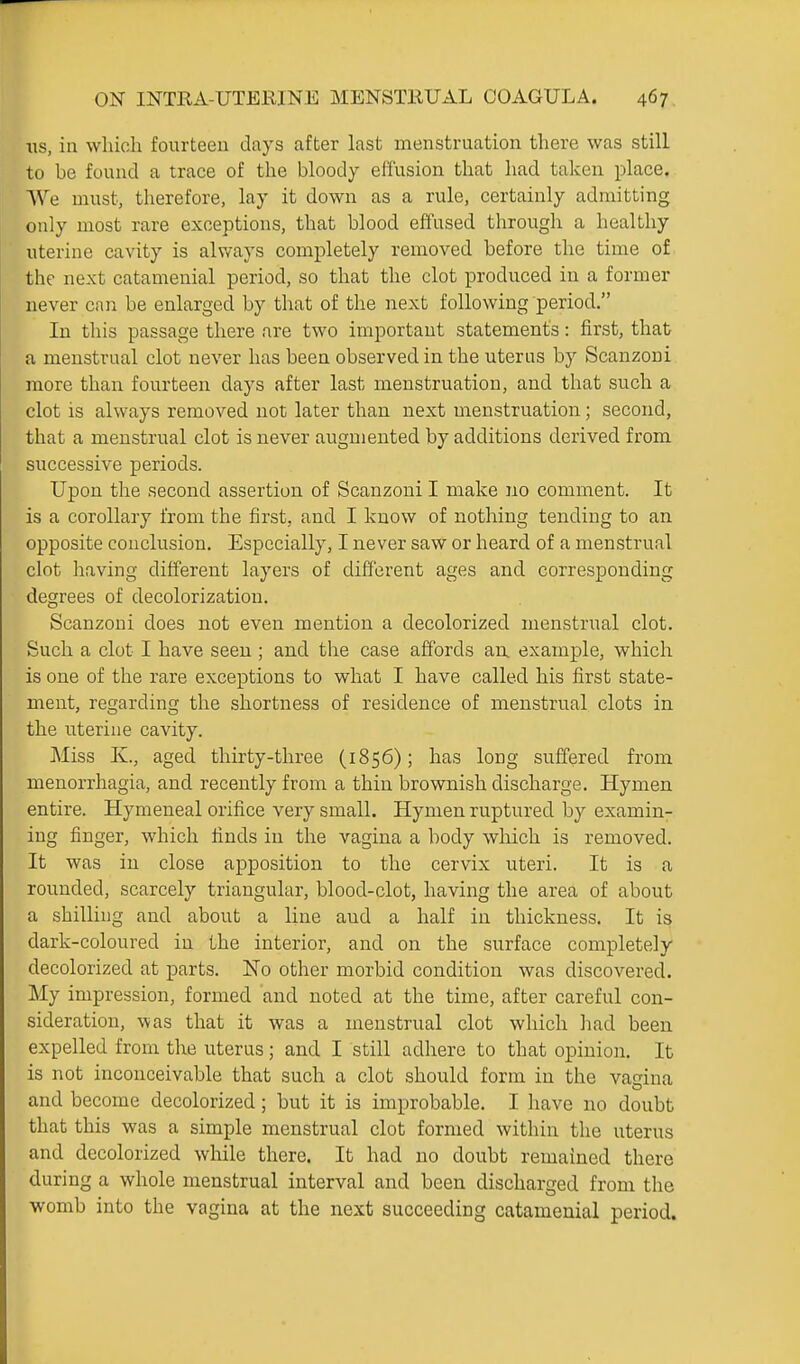 tis, in which fourteen days after last menstruation there was still to be found a trace of the bloody effusion that had taken place. We must, therefore, lay it down as a rule, certainly admitting only most rare exceptions, that blood effused through a healthy uterine cavity is always completely removed before the time of the next catamenial period, so that the clot produced in a former never can be enlarged by that of the next following period. In this passage there are two important statements: first, that a menstrual clot never has been observed in the uterus by Scanzoni more than fourteen days after last menstruation, and that such a clot is always removed not later than next menstruation; second, that a menstrual clot is never augmented by additions derived from successive periods. Upon the second assertion of Scanzoni I make no comment. It is a corollary from the first, and I know of nothing tending to an opposite conclusion. Especially, I never saw or heard of a menstrual clot having different layers of different ages and corresponding degrees of decolorization. Scanzoni does not even mention a decolorized menstrual clot. Such a clot I have seen ; and the case affords an example, which is one of the rare exceptions to what I have called his first state- ment, regarding the shortness of residence of menstrual clots in the uterine cavity. Miss K., aged thirty-three (1856); has long suffered from menorrhagia, and recently from a thin brownish discharge. Hymen entire. Hymeneal orifice very small. Hymen ruptured by examin^ ing finger, which finds in the vagina a body which is removed. It was in close apposition to the cervix uteri. It is a rounded, scarcely triangular, blood-clot, having the area of about a shilling and about a line and a half in thickness. It is dark-coloured in the interior, and on the surface completely decolorized at parts. No other morbid condition was discovered. My impression, formed and noted at the time, after careful con- sideration, was that it was a menstrual clot which liad been expelled from the uterus; and I still adhere to that opinion. It is not inconceivable that such a clot should form in the vagina and become decolorized; but it is improbable. I have no doubt that this was a simple menstrual clot formed within the uterus and decolorized while there. It had no doubt remained there during a whole menstrual interval and been discharged from the womb into the vagina at the next succeeding catamenial period.