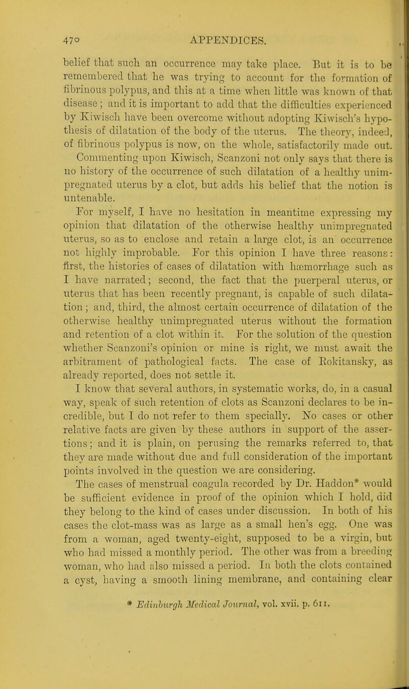 belief that such an occurrence may take place. But it i.s to be remembered that he was trying to account for the formation of fibrinous polypus, and this at a time when little was known of that disease; and it is important to add tliat the difficulties expericinced by Kiwisch have been overcome without adopting Kiwisch's hypo- thesis of dilatation of the body of the uterus. The theory, indeed, of fibrinous polypus is now, on the whole, satisfactorily made out. Commenting upon Kiwisch, Scanzoni not only says that there is no history of the occurrence of such dilatation of a healthy unim- preguated uterus by a clot, but adds his belief that the notion is untenable. For myself, I have no hesitation in meantime expressing my opinion that dilatation of the otherwise healthy unimpregnated uterus, so as to enclose and retain a large clot, is an occurrence not highly improbable. For this opinion I have three reasons: first, the histories of cases of dilatation with haimorrhage such as I have narrated; second, the fact that the puerperal uterus, or uterus that has been recently pregnant, is capable of such dilata- tion; and, third, the almost certain occurrence of dilatation of the otherwise healthy unimpregnated uterus without the formation and retention of a clot within it. For the solution of the question whether Scanzoni's opinion or mine is right, we must await the arbitrament of pathological facts. The case of Eokitansky, as already reported, does not settle it. I know that several authors, in systematic works, do, in a casual way, speak of such retention of clots as Scanzoni declares to be in- credible, but I do not refer to them specially. No cases or other relative facts are given by these authors in support of the asser- tions ; and it is plain, on perusing the remarks referred to, that they are made without due and full consideration of the important points involved in the question we are considering. The cases of menstrual coagula recorded by Dr. Haddon* would be sufficient evidence in proof of tlie opinion which I hold, did they belong to the kind of cases under discussion. In both of his cases the clot-mass was as large as a small hen's egg. One was from a woman, aged twenty-eight, supposed to be a virgin, but who had missed a monthly period. The other was from a breeding woman, who had also missed a period. In both the clots containeil a cyst, liaving a smooth lining membrane, and containing clear * Edinburgh Medical Journal, vol. xvii. p. 6ii.