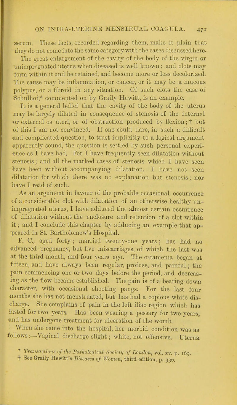 serum. These facts, recorded regarding them, malce it pLnin that ihey do not come into the same categorywitli the cases discussed liere- The great enlargement of the cavity of the body of the virgin or \niimpregnated uterus when diseased is well known ; and clots may form within it and be retained, and become more or less decolorized. The cause may be inflammation, or cancer, or it may be a mucous polypus, or a fibroid in any situation. Of such clots the case of ■Schulhof,* commented on by Graily Hewitt, is au example. It is a general belief that the cavity of the body of the uterus may be largely dilated in consequence of stenosis of the internnl or external os uteri, or of obstruction produced by flexion; t but of this I am not convinced. If one could dare, in such a difficult and complicated question, to trust implicitly to a logical argument apparently sound, the question is settled by such personal experi- •ence as I have had. For I have frequently seen dilatation without stenosis; and all the marked cases of stenosis which I have seen have been without accompanying dilatation. I have not seen dilatation for which there was no explanation but stenosis; nor liave I read of such. As an argument in favour of the probable occasional occurrence •of a considerable clot with dilatation of an otherwise healthy un- impregnated uterus, I have adduced the almost certain occurrence of dilatation without the enclosure and retention of a clot within it; and I conclude this chapter by adducing an example that ap- peared in St. Bartholomew's Hospital. F. C, aged forty; married twenty-one years; has had no advanced pregnancy, but five miscarriages, of which the last was at the third month, and four years ago. The catamenia began at fifteen, and have always been regular, profuse, and painful; the pain commencing one or two days before the period, and decreas- ing as the flow became established. The pain is of a bearing-down character, with occasional shooting pangs. For the last four months she has not menstruated, but has had a copious white dis- charge. She complains of pain in the left iliac region, which has lasted for two years. Has been wearing a pessary for two years, and has undergone treatment for ulceration of the womb. When she came into the hospital, her morbid condition was as follows:—Vaginal discharge slight; white, not offensive. Uterus. Transactions of the Paiholoc/ical Socicli/ of London, vol. xv. p. 169. t See Graily Hewitt's Diamses of Women, third edition, p. 330.