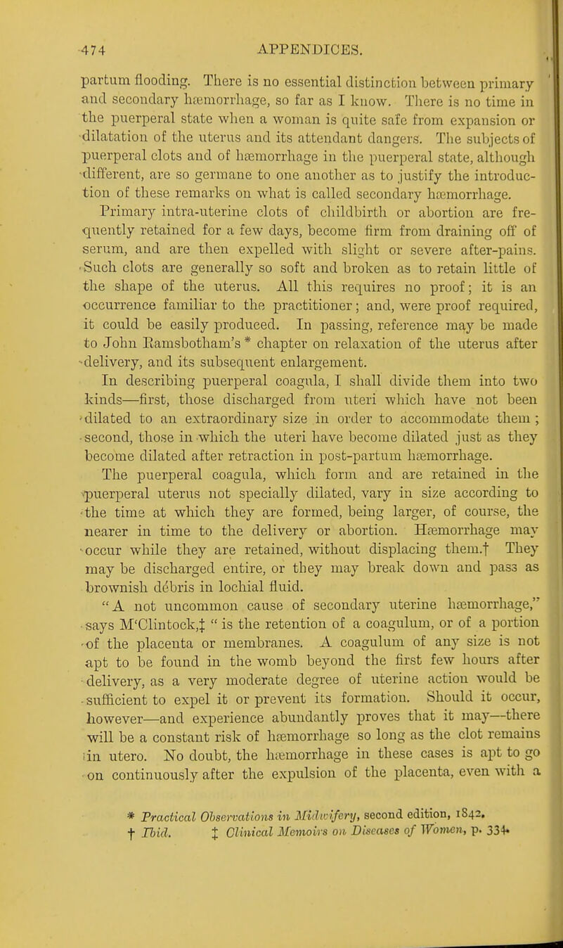 partum flooding. There is no essential distinction between primary and secondary luemorrliage, so far as I know. There is no time in the puerperal state when a woman is quite safe from expansion or ■dilatation of the uterus and its attendant dangers. The subjects of puerperal clots and of bsemorrbage in the puerperal state, althougli •different, are so germane to one another as to justify the introduc- tion of these remarks on what is called secondary bajmorrhage. Primary intra-uterine clots of childbirth or abortion are fre- quently retained for a few days, become firm from draining off' of serum, and are then expelled with slight or severe after-pains. ■ Such clots are generally so soft and broken as to retain little of the shape of the uterus. All this requires no proof; it is an •occurrence familiar to the practitioner; and, were proof required, it could be easily produced. In passing, reference may be made to John Eamsbotham's * chapter on relaxation of the uterus after ■ delivery, and its subsequent enlargement. In describing puerperal coagula, I shall divide them into two kinds—first, those discharged from uteri wliich have not been 'dilated to an extraordinary size in order to accommodate them ; ■ second, those in which the uteri have become dilated just as they become dilated after retraction in post-partum hijemorrhage. The puerperal coagula, which form and are retained in the ■puerperal uterus not specially dilated, vary in size according to ■the time at which they are formed, being larger, of course, the nearer in time to the delivery or abortion. Haemorrhage may ^occur while they are retained, without displacing them.f They may be discharged entire, or they may break down and pass as brownish debris in lochial fluid. A not uncommon cause of secondary uterine hajmorrhage, ■ says M'Clintock,^  is the retention of a coagulum, or of a portion -of the placenta or membranes. A coagulum of any size is not apt to be found in the womb beyond the first few hours after delivery, as a very moderate degree of uterine action would be -sufiicient to expel it or prevent its formation. Should it occur, however—and experience abundantly proves that it may—there will be a constant risk of hceraorrhage so long as the clot remains iin utero. No doubt, the hiijmorrhage in these cases is apt to go on continuously after the expulsion of the placenta, even with a * Practical Observations in Midwifery, second edition, 1842. t Hid. X Clinical Memoirs 011 Diseases of Women, p. 334*