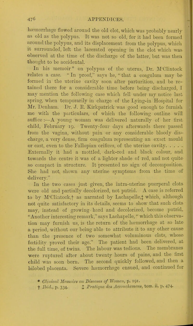 li.emorrhage flowed around the old clot, which was probably iiearly as old as the polypus. It was not so old, for it had been formed around the polypus, and its displacement from the polypus, wliich it surrounded, left the lacerated opening in the clot whicli was observed at the time of the discharge of the latter, but was then thought to be accidental. In his memoir on polypus of the uterus, Dr. M'Clintock relates a case.  In proof, says he,  that a coagulum may be formed in the uterine cavity soon after parturition, and be re- tained there for a considerable time before being discharged, 1 may mention, the following case which fell under my notice last spring, when temporarily in charge of the Lying-in Hospital for Mr. Deriham. Dr. J. E. Kirkpatrick was good enough to furnisli me with the paiticulars, of which the following outline will suffice :—A young woman was delivered naturally of her lirst child, February 19. Twenty-four days afterwards there passed from the vagina, without pain or any considerable bloody dis- charge, a very dense, firm coagulum representing an exact mould or cast, even to the Fallopian orifices, of the uterine cavity Externally it had a mottled, dark-red and black colour, and towards the centre it was of a lighter shade of red, and not quite- so compact in structure. It presented no sign of decomposition.^ She had not, shown any uterine symptoms from the time of delivery. In the two cases just given, the intra-uterine puerperal clots were old and partially decolorized, not putrid. A case is referred to by M'Clintock,! as narrated by Lachapelle,J which, although not quite satisfactory in its details, seems to show that such clots may, instead of growing hard and decolorized, become putrid. Another interesting remark, says Lachapelle, which this observa- tion may furnish us, is the return of the hiemorrhage at so late a period, without our being able to attribute it to any other cause than the presence of two somewhat voluminous clots, whost- fcetidity proved their age. The patient had been delivered, at the full time, of twins. The labour was tedious. The membranes were ruptured after about twenty hours of pains, and the first child was soon born. The second quickly followed, and then n bilobed placenta. Severe hct-morrhage ensued, and continued for * Clinical Memoirs on Diseases of Women, p. 191. t Ihiil, p. 334. X Fratiqiie des Accouchemens, torn. ii. p. 474-