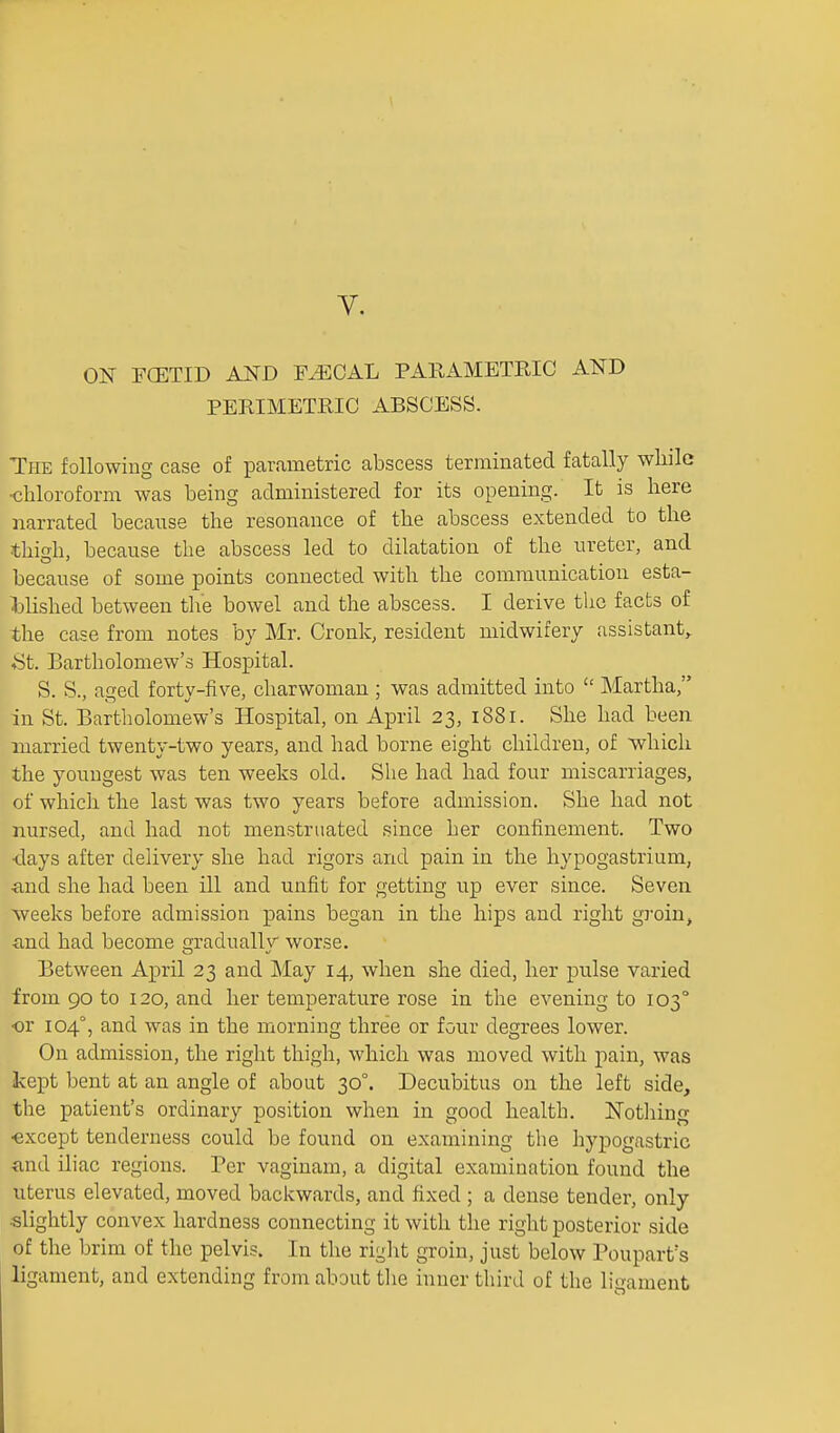 V. ON FCETID AND F^OAL PARAMETRIC AND PERIMETRIC ABSCESS. The following case of parametric abscess terminated fatally wliilc ■chloroform was being administered for its opening. It is here narrated because the resonance of the abscess extended to the thigh, because the abscess led to dilatation of the ureter, and because of some points connected with the communication esta- Mished between the bowel and the abscess. I derive the facts of the case from notes by Mr. Cronk, resident midwifery assistant,. St. Bartholomew's Hospital. S. S., aged forty-five, charwoman ; was admitted into  Martha, in St. Bartholomew's Hospital, on April 23, 1881. She had been married twenty-two years, and had borne eight children, of which the youngest was ten weeks old. She had had four miscarriages, of which the last was two years before admission. She had not nursed, and had not menstruated since her confinement. Two •days after delivery she had rigors and pain in the hypogastrium, ■and she had been ill and unfit for getting up ever since. Seven weeks before admission pains began in the hips and right groin, iind had become gradually worse. Between April 23 and May 14, when she died, her pulse varied from 90 to 120, and her temperature rose in the evening to 103° ■or 104°, and was in the morning three or four degrees lower. On admission, the right thigh, which was moved with pain, was kept bent at an angle of about 30°. Decubitus on the left side, the patient's ordinary position when in good health. ISTotlaing •except tenderness could be found on examining tlie hypogastric and iliac regions. Per vaginam, a digital examination found the uterus elevated, moved backwards, and fixed ; a dense tender, only slightly convex hardness connecting it with the right posterior side of the brim of the pelvis. In the right groin, just below Poupart's ligament, and extending from about the inner third of the ligament