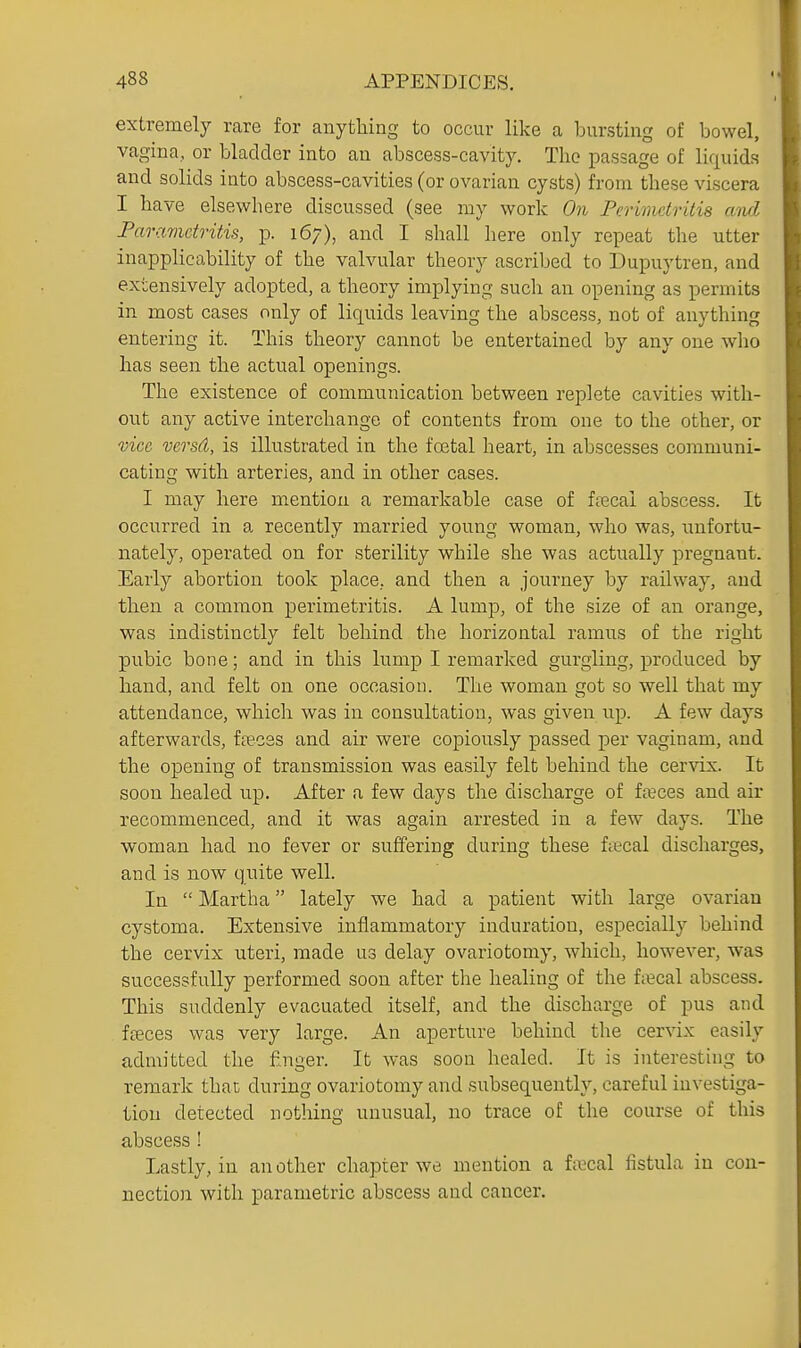 extremely rare for anything to occur like a bursting of bowel, vagina, or bladder into an abscess-cavity. The passage of liquids and solids into abscess-cavities (or ovarian cysts) from these viscera I have elsewhere discussed (see my work On Perimetritis and Parametritis, p. 167), and I shall here only repeat the utter inapplicability of the valvular theory ascribed to ]3upuytren, and extensively adopted, a theory implying such an opening as permits in most cases only of liquids leaving the abscess, not of anything entering it. This theory cannot be entertained by any one who has seen the actual openings. The existence of communication between replete cavities with- out any active interchange of contents from one to the other, or vice versd, is illustrated in the fcetal heart, in abscesses communi- cating with arteries, and in other cases. I may here mention a remarkable case of ffecal abscess. It occurred in a recently married young woman, who was, imfortu- nately, operated on for sterility while she was actually pregnant. Early abortion took place, and then a journey by railway, and then a common perimetritis. A lump, of the size of an orange, was indistinctly felt behind the horizontal ramus of the right pubic bone; and in this lump I remarked gurgling, produced by hand, and felt on one occasion. The woman got so well that my attendance, which was in consultation, was given up. A few days afterwards, fa?C3s and air were copiously passed per vaginam, and the opening of transmission was easily felt behind the cervix. It soon healed up. After a few days the discharge of forces and air recommenced, and it was again arrested in a few days. The woman had no fever or suffering during these fiecal discharges, and is now quite well. In  Martha lately we had a patient with large ovarian cystoma. Extensive inflammatory induration, especially behind tlae cervix uteri, made us delay ovariotomy, which, however, was successfully performed soon after the healing of the f;ecal abscess. This suddenly evacuated itself, and the discharge of pus and ffeces was very large. An aperture behind the cervix easily admitted the f nger. It was soon healed. It is interesting to remark that during ovariotomy and subsequently, careful investiga- tion detected nothing unusual, no trace of the course of this abscess ! Lastly, in an other chapter we mention a f;ecal fistula in con- nection with parametric abscess aud cancer.