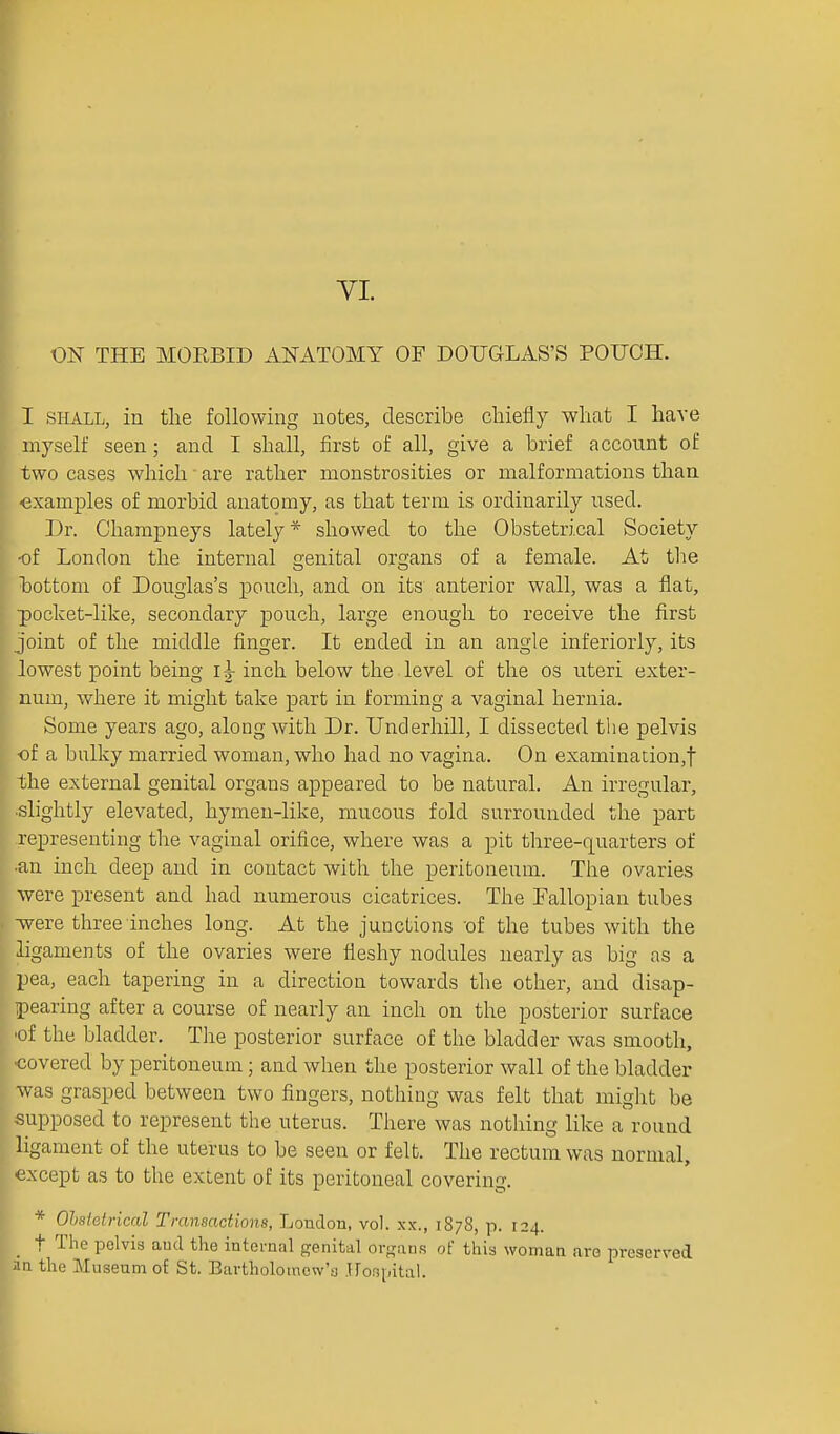 VI. ON THE MORBID ANATOMY OF DOUGLAS'S POUCH. I SHALL, in the following notes, describe cliiefly what I have myself seen; and I shall, first of all, give a brief account of two cases which are rather monstrosities or malformations than ■examples of morbid anatomy, as that term is ordinarily used. Dr. Champneys lately* showed to the Obstetrical Society : of London the internal genital organs of a female. At tlie hottom of Douglas's pouch, and on its anterior wall, was a fiat, ■pocket-like, secondary pouch, large enough to receive the first joint of the middle finger. It ended in an angle inferiorly, its lowest point being ig- inch below the level of the os uteri exter- num, where it might take part in forming a vaginal hernia. Some years ago, along with Dr. Underbill, I dissected the pelvis of a bulky married woman, who had no vagina. On examination,! the external genital organs appeared to be natural. An irregular, ■slightly elevated, hymen-like, mucous fold surrounded the part representing the vaginal orifice, where was a pit three-quarters of •an inch deep and in contact with the peritoneum. The ovaries were present and had numerous cicatrices. The Fallopian tubes were three inches long. At the junctions of the tubes with the ligaments of the ovaries were fleshy nodules nearly as big as a pea, each tapering in a direction towards the other, and disap- pearing after a course of nearly an inch on the posterior surface of the bladder. The posterior surface of the bladder was smooth, covered by peritoneum ; and when the posterior wall of the bladder was grasped between two fingers, nothing was felt that might be supposed to represent the uterus. There was nothing like a round ligament of the uterus to be seen or felt. The rectum was normal, except as to the extent of its peritoneal covering. * Ohslelrical Transactions, Loudon, vol. .\x., 1878, p. 124. t The pelvis aud the internal genital orgatiR of this woman are preserved aa the Museum of St. Bartholomew's Hospital.