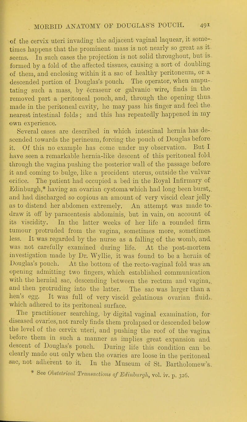 of the cervix uteri invading tlie adjacent vaginal laquear, it some- times happens that the prominent mass is not nearly so great as it seems. In such cases the projection is not solid throughout, but is. formed by a fold of the affected tissues, causing a sort of doubling, of them, and enclosing within it a sac of healthy peritoneum, or a descended portion of Douglas's pouch. The operator, when ampu-^ tating such a mass, by ecraseur or galvanic wire, finds in the removed part a peritoneal pouch, and, through the opening thus made in the peritoneal cavity, he may pass his finger and feel the nearest intestinal folds ; and this has repeatedly happened in my own experience. Several cases are described in which intestinal hernia has de- scended towards the perineum, forcing the pouch of Douglas before it. Of this no example has come under my observation. But I have seen a remarkable hernia-like descent of this peritoneal fold through the vagina pushing the posterior wall of the passage before: it and coming to bulge, like a procident uterus, outside the vulvar orifice. The patient had occupied a bed in the Eoyal Infirmary of Edinburgh,* having an ovarian cystoma which had long been burst,, and had discharged so copious an amount of very viscid clear jelly as to distend her abdomen extremely. An attempt was made to. draw it off by paracentesis abdominis, but in vain, on account of its viscidity. In the latter weeks of her life a rounded firm tumour protruded from the vagina, sometimes more, sometimes, less. It was regarded by the nurse as a falling of the womb, and was not carefully examined during life. At the post-mortem investigation made by Dr. Wyllie, it was found to be a hernia of Douglas's pouch. At the bottom of the recto-vaginal fold was au upemng admitting two fingers, which established communication with the hernial sac, descending between the rectum and vagina,, and then protruding into the latter. The sac was larger than a hen's egg. It was full of very viscid gelatinous ovarian fluids, which adhered to its peritoneal surface. The practitioner searching, by digital vaginal examination, for diseased ovaries, not rarely finds them prolapsed or descended below the level of the cervix uteri, and pushing the roof of the vagina Ijefore them in such a manner as implies great expansion and descent of Douglas's pouch. During life this condition can be clearly made out only when the ovaries are loose in the peritoneal sac, not adherent to it. In the Museum of St. Bartholomew's, * See Obstetrical Transactions of Edmhurrjh, vol. iv. p. 326.