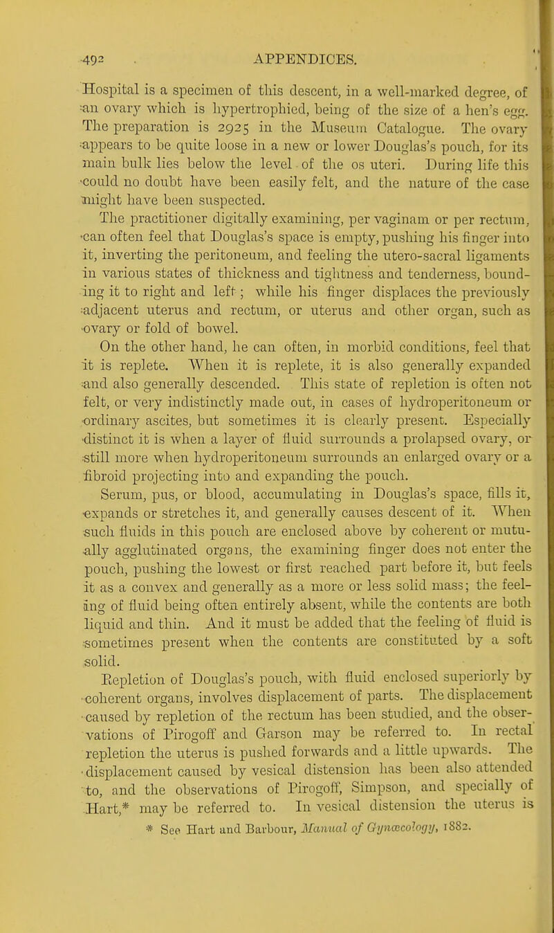 Hospital is a specimen of tliis descent, in a well-marked degree, of ovarj^ which is liypertrophied, being of the size of a hen's egg. The preparation is 2925 in the Museum Catalogue. The ovary •appears to be quite loose in a new or lower Douglas's pouch, for its main bulk lies below the level of the os uteri. Durinir life this -could no doubt have been easily felt, and the nature of the case might have been suspected. The practitioner digitally examining, per vaginam or per rectum, •can often feel that Douglas's space is empty, pushing his finger into it, inverting the peritoneum, and feeling the utero-sacral ligaments in various states of thickness and tightness and tenderness, bound- ing it to right and left; while his finger displaces the previously :adjacent uterus and rectum, or uterus and other organ, such as •ovary or fold of bowel. On the other hand, he can often, in morbid conditions, feel that it is replete. When it is replete, it is also generally expanded ;and also generally descended. This state of repletion is often not felt, or very indistinctly made out, in cases of hydroperitoneum or ■ordinary ascites, but sometimes it is clearly present. Especially •distinct it is when a layer of fluid surrounds a prolapsed ovary, or •still more when hydroperitoneum surrounds an enlarged ovary or a fibroid projecting into and expanding the pouch. Serum, pus, or blood, accumulating in Douglas's space, fills it, ■expands or stretches it, and generally cau.3es descent of it. \^nien such fluids in this pouch are enclosed above by coherent or mutu- ^lUy agglutinated organs, the examining finger does not enter the pouch, pushing the lowest or first reached part before it, but feels it as a convex and generally as a more or less solid mass; the feel- ing of fluid being often entirely absent, while the contents are both liquid and thin. And it must be added that the feeling of fluid is •sometimes present when the contents are constituted by a soft solid. Eepletion of Douglas's pouch, with fluid enclosed superiorly by •coherent organs, involves displacement of parts. The displacement • caused by repletion of the rectum has been studied, and the obser- vations of Pirogoff and Garson may be referred to. In rectal repletion the uterus is pushed forwards and a little upwards. The ■ displacement caused by vesical distension has been also attended to, and the observations of Pirogofi; Simpson, and specially of -Hart,* may be referred to. In vesical distension the uterus is * See Hart and Barbour, Manual of Oyn(Bcology, 1882.