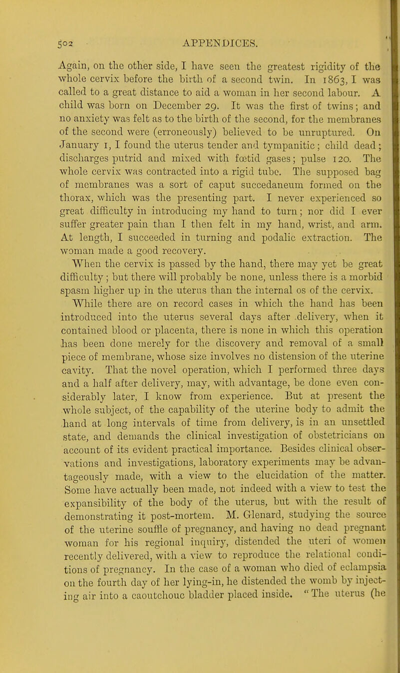 Again, on the other side, I have seen the greatest rigidity of the whole cervix before the birth of a second twin. In 1863,1 was called to a great distance to aid a woman in her second labour. A child was born on December 29. It was the first of twins; and no anxiety was felt as to the birth of the second, for the membranes of the second were (erroneously) believed to be unruptured. On January i, I found the uterus tender and tympanitic ; child dead ; discharges putrid and mixed with foetid gases; pulse 120. The whole cervix was contracted into a rigid tube. The supposed bag of membranes was a sort of caput succedaneum formed on the thorax, which was the presenting part. I never experienced so great difficulty in introducing my hand to turn; nor did I ever suffer greater pain than I then felt in my hand, wrist, and arm. At length, I succeeded in turning and podalic extraction. The woman made a good recovery. When the cervix is passed by the hand, there may yet be great difficulty; but there will probably be none, unless there is a morbid spasm higher up in the uterus than the internal os of the cervix. While there are on record cases in which the hand has been introduced into the uterus several days after delivery, when it contained blood or placenta, there is none in which this operation lias been done merely for the discovery and removal of a small piece of membrane, whose size involves no distension of the uterine cavity. That the novel operation, which I performed three days and a half after delivery, may, with advantage, be done even con- siderably later, I know from experience. But at present the whole subject, of the capability of the uterine body to admit the .hand at long intervals of time from delivery, is in an unsettled state, and demands the clinical investigation of obstetricians ou account of its evident practical importance. Besides clinical obser- vations and investigations, laboratory experiments may be advan- tageously made, with a view to the elucidation of the matter. Some have actually been made, not indeed with a view to test the expansibility of the body of the uterus, but with the result of demonstrating it post-mortem. M. Glenard, studying the source of the uterine souffle of pregnancy, and having no dead pregnant woman for his regional inquiry, distended the uteri of women recently delivered, with a view to reproduce the relational condi- tions of pregnancy. In the case of a woman who died of eclampsia on the fourth day of her lying-in, he distended the womb by inject- ing air into a caoutchouc bladder placed inside. The uterus (he