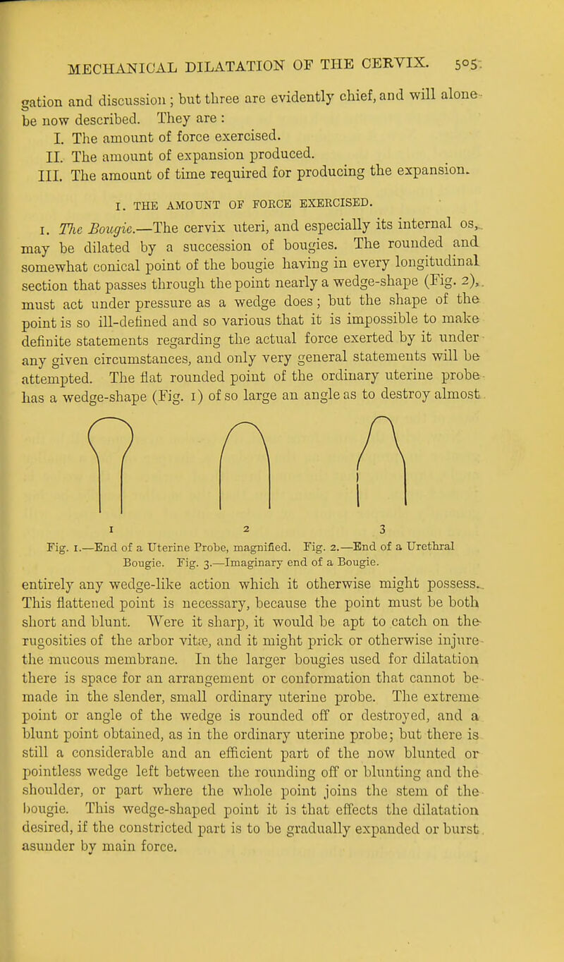 gation and discussion ; but three are evidently chief, and will alone • be now described. They are : I. The amount of force exercised. II. The amount of expansion produced. III. The amount of time required for producing the expansion. I. THE AMOUNT OF FOKCE EXERCISED. I. Tlie £ougie.—The cervix uteri, and especially its internal os,^ may be dilated by a succession of bougies. The rounded and somewhat conical point of the bougie having in every longitudinal section that passes through the point nearly a wedge-shape (Fig. 2),. must act under pressure as a wedge does; but the shape of the point is so ill-detined and so various that it is impossible to make definite statements regarding the actual force exerted by it under any given circumstances, and only very general statements will be attempted. The Hat rounded point of the ordinary uterine probe- has a wedge-shape (Fig. i) of so large an angle as to destroy almost I 2 3 Fig. I.—End of a Uterine Probe, magnified. Fig. 2.—End of a Urethral Bougie. Fig. 3.—Imaginary end of a Bougie. entirely any wedge-like action which it otherwise might possess.^ This flattened point is necessary, because the point must be both short and blunt. Were it sharp, it would be apt to catch on the- rugosities of the arbor vita?, and it might prick or otherwise injure- the mucous membrane. In the larger bougies used for dilatation there is space for an arrangement or conformation that cannot be- made in the slender, small ordinary uterine probe. The extreme point or angle of the wedge is rounded off or destroyed, and a blunt point obtained, as in the ordinary uterine probe; but there is still a considerable and an efficient part of the now blunted or pointless wedge left between the rounding off or blunting and the shoulder, or part where the whole point joins the stem of the bougie. This wedge-shaped point it is that effects the dilatation desired, if the constricted part is to be gradually expanded or burst. asunder bv main force.