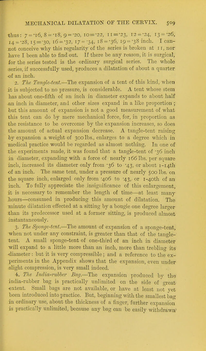 thus: 7 = 'i6, 8 = -r8, 9 = -20, io=-22, ii=-23, 12 = -24, 13 = -26, 14 = -28, IS = -30, 16 = -32, 17 = '34, 18 = -36, 19 = 38 inch. I can- not conceive why this regularity of the series is broken at i r, nor have I been able to find out. If there be any reason, it is surgical, for the series tested is the ordinary surgical series. The whole series, if successfully used, produces a dilatation of about a quarter ■of an inch. 2. The Tangle-tent.—The expansion of a tent of this kind, when it is subjected to no pressure, is considerable. A tent whose stem has about one-fifth of an inch in diameter expands to about half an inch in diameter, and other sizes expand in a like proportion ; but this amount of expansion is not a good measurement of what this tent can do by mere mechanical force, for, in proportion as the resistance to be overcome by the expansion increases, so does the amount of actual expansion decrease. A tangle-tent raising by expansion a weight of 300 lbs., enlarges to a degree which in medical practice would be regarded as almost nothing. In one of the experiments made, it was found that a tangle-tent of -36 inch in diameter, expanding with a force of nearly 166 lbs. per square inch, increased its diameter only from '36 to 43, or about i-i4th of an inch. The same tent, under a pressure of nearly 500 lbs. on the square inch, enlarged only from '406 to •43,- or i-40th of an inch. To fvilly appreciate the insignificance of this enlargement, it is necessary to remember the length of time—at least many iiours—consumed in producing this amount of dilatation. The minute dilatation effected at a sitting by a bougie one degree larger than its predecessor used at a former sitting, is produced almost instantaneously. 3. The Sjyonge-tent.—The amount of expansion of a sponge-tent, when not under any constraint, is greater than that of the tangle- tent. A small sponge-tent of one-third of an inch in diameter -will expand to a little more than an inch, more than trebling its ■diameter : but it is very compressible; and a reference to the ex- periments in the Appendix shows that the expansion, even under slight compression, is very small indeed. 4. The India-1-ubber Bag.—The expansion produced by the india-rubber bag is practically unlimited on the side of great <ixtent. Small bags are not available, or have at least not yet been introduced into practice. But, beginning with the smallest bag in ordinary use, about the thickness of a finger, further expansion is practically unlimited, because any bag can be easily withdrawn'