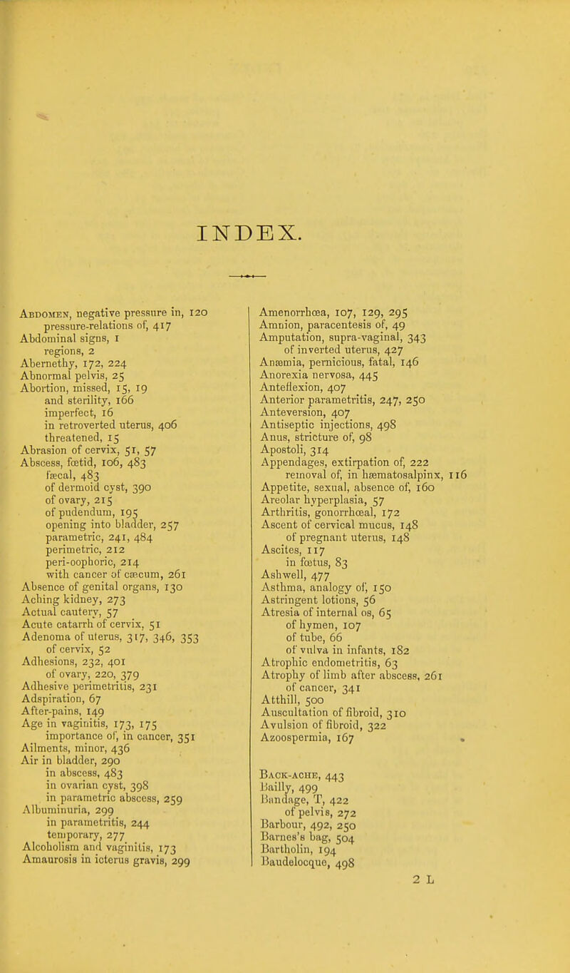 INDEX. Abdomen, negative pressure in, 120 pressure-relations of, 417 Abdominal signs, i regions, 2 Abernethy, 172, 224 Abnormal pelvis, 25 Abortion, missed, 15, 19 and sterility, 166 imperfect, 16 in retroverted uterus, 406 threatened, 15 Abrasion of cervix, 51, 57 Abscess, fcEtid, 106, 483 faecal, 483 of dermoid cyst, 390 of ovary, 215 of pudendum, 195 opening into bladder, 257 parametric, 241, 484 perimetric, 212 peri-oophoric, 214 with cancer ofcsecum, 261 Absence of genital organs, 130 Aching kidney, 273 Actual cautery, 57 Acute catarrh of cervix, 51 Adenoma of uterus, 317, 346, 353 of cervix, 52 Adhesions, 232, 401 of ovary, 220, 379 Adhesive perimetriiis, 231 Adspiration, 67 After-pains, 149 Age in vaginitis, 173, 175 importance of, in cancer, 351 Ailments, minor, 436 Air in bladder, 290 in abscess, 483 in ovarian cyst, 398 in parametric abscess, 259 Albuminuria, 299 in parametritis, 244 temporary, 277 Alcoholism and vaginitis, 173 Amaurosis in icterus gravis, 299 Amenorrhoea, 107, 129, 295 Amnion, paracentesis of, 49 Amputation, supra-vaginal, 343 of inverted uterus, 427 AniBmia, pernicious, fatal, 146 Anorexia nervosa, 445 Anteflexion, 407 Anterior parametritis, 247, 250 Anteversion, 407 Antiseptic injections, 498 Anus, stricture of, 98 Apostoli, 314 Appendages, extirpation of, 222 removal of, in hsematosalpinx. Appetite, sexual, absence of, 160 Areolar hyperplasia, 57 Arthritis, gonorrhceal, 172 Ascent of cervical mucus, 148 of pregnant uterus, 148 Ascites, 117 in fcetus, 83 Ashwell, 477 Asthma, analogy of, 150 Astringent lotions, 56 Atresia of internal os, 65 of hymen, 107 of tube, 66 of vulva in infants, 182 Atrophic endometritis, 63 Atrophy of limb after abscess, 261 of cancer, 341 Atthill, 500 Auscultation of fibroid, 310 Avulsion of fibroid, 322 Azoospermia, 167 Back-ache, 443 Jiailly, 499 liandage, T, 422 of pelvis, 272 Barbour, 492, 250 Barnes's bag, 504 ]5artholin, 194 J5audelocquo, 498 2 L