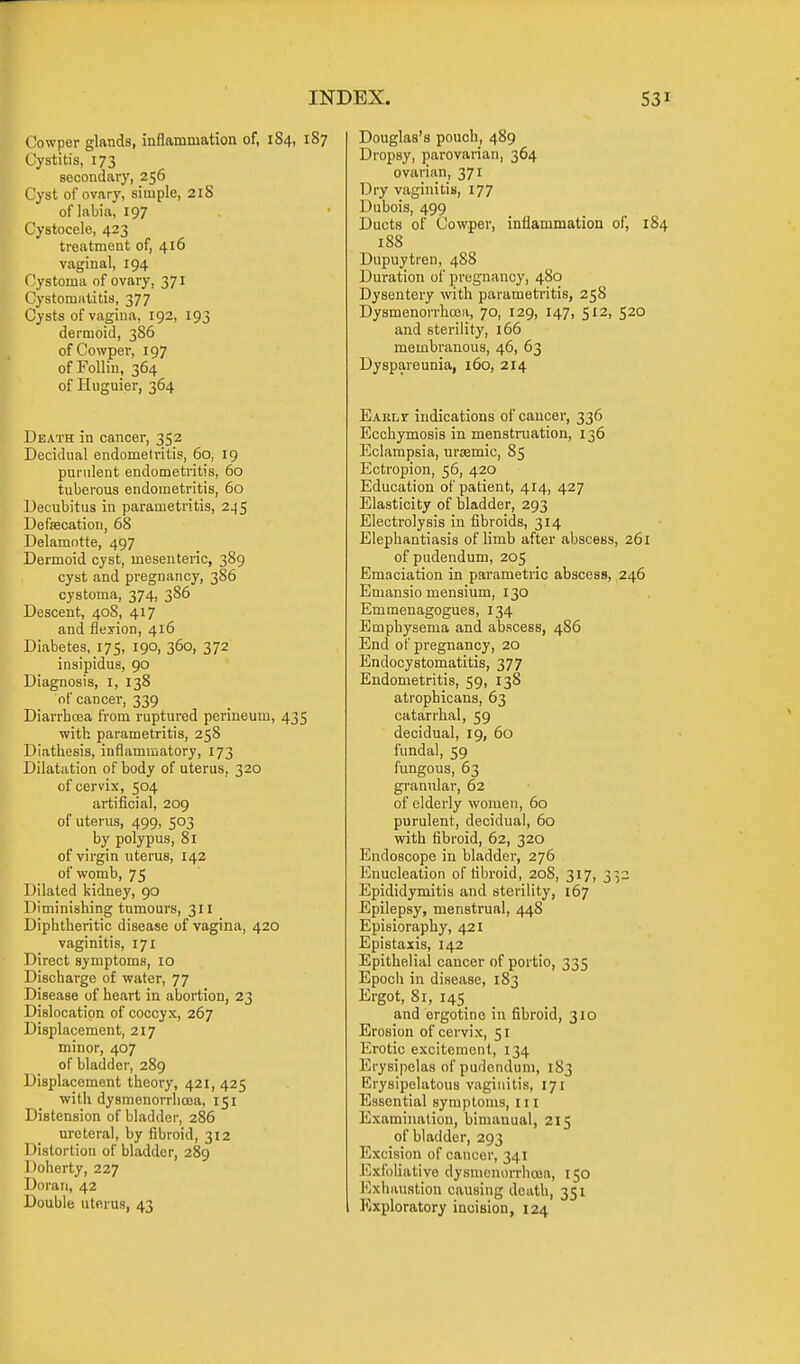 Cowper glands, inflammation of, 1S4, 187 Cystitis, 173 secondary, 256 Tyst of ovary, simple, 2lS of labia, 197 Cystocele, 423 treatment of, 416 vaginal, 194 ( 'ystoma of ovary, 371 C'ystomiilitia, 377 Cysts of vagina, 192, 193 dermoid, 386 of Cowper, 197 of Follin, 364 of Hnguier, 364 Death in cancer, 352 Decidual endometritis, 60, 19 purulent endometritis, 60 tuberous endometritis, 60 Decubitus in parametritis, 245 DefsBcation, 68 Delamotte, 497 Dermoid cyst, mesenteric, 389 cyst and pregnancy, 386 cystoma, 374, 386 Descent, 40S, 417 and flesion, 416 Diabetes, 175, 190, 360, 372 insipidus, 90 Diagnosis, i, 138 of cancer, 339 Diarrboea from ruptured perineum, 435 with parametritis, 258 Diathesis, inflammatory, 173 Dilatation of body of uterus, 320 of cervix, 504 artificial, 209 of uterus, 499, 503 by polypus, 81 of virgin uterus, 142 of womb, 75 Dilated kidney, 90 Diminishing tumours, 311 Diphtheritic disease of vagina, 420 vaginitis, 171 Direct symptoms, 10 Discharge of water, 77 Disease of heart in abortion, 23 Dislocation of coccyx, 267 Displacement, 217 minor, 407 of bladder, 289 Displacement theory, 421, 425 with dysmcnorrlioja, 151 Distension of bladder, 286 ureteral, by fibroid, 312 Distortion of bladder, 289 Doherty, 227 Doraii, 42 Double uterus, 43 Douglas's pouch, 489 Dropsy, parovarian, 364 ovarian, 371 Dry vaginitis, 177 Dubois, 499 Ducts of Cowper, inflammation of, 1 188 Dupuytren, 488 Duration of pregnancy, 480 Dysentery with parametritis, 258 Dysmenorrhcea, 70, 129, 147, 512, 520 and sterility, 166 membranous, 46, 63 Dyspareunia, 160, 214 Eauli- indications of cancer, 336 Ecchymosis in menstruation, 136 Eclampsia, ursemic, 85 Ectropion, 56, 420 Education of patient, 414, 427 Elasticity of bladder, 293 Electrolysis in fibroids, 314 Elephantiasis of limb after abscess, 261 of pudendum, 205 Emaciation in parametric abscess, 246 Emansio mensium, 130 Emmeuagogues, 134 Emphysema and abscess, 486 End of pregnancy, 20 Endocystomatitis, 377 Endometritis, 59, 138 atrophicans, 63 catarrhal, 59 decidual, 19, 60 fundal, 59 fungous, 63 granular, 62 of elderly women, 60 purulent, decidual, 60 with fibroid, 62, 320 Endoscope in bladder, 276 Enucleation of tibroid, 208, 317, 332 Epididymitis and sterility, 167 Epilepsy, menstrual, 448 Episioraphy, 421 Epistaxis, 142 Epithelial cancer of portio, 335 Epoch in disease, 183 Ergot, 81, 145 and ergotino in fibroid, 310 Erosion of cervix, 51 Erotic excitement, 134 Erysipelas of pudendum, 183 Erysipelatous vaginitis, 171 Essential symptoms, 111 Examination, bimanual, 215 of bladder, 293 Excision of cancer, 341 Exfoliative dysmcnorrhroa, 150 Exliiiustion causing death, 351 Exploratory incision, 124