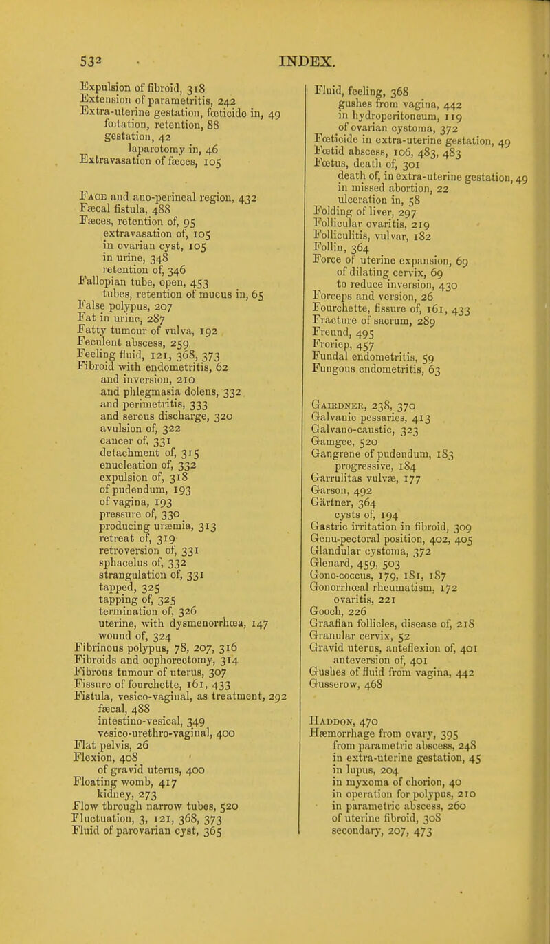 Expulsion of fibroid, 318 ExteiiRion of parametritis, 242 Extra-uterino gestation, fojticide in, 49 foitation, retention, 88 gestation, 42 laparotomy in, 46 Extravasation of faeces, 105 Face and ano-perincal region, 432 Fsecal fistula, 488 F^ces, retention of, 95 extravasation of, 105 in ovarian cyst, 105 in urine, 348 retention of, 346 Fallopian tube, open, 453 tubes, retention of mucus in, 65 False polypus, 207 Fat in urine, 287 Fatty tumour of vulva, 192 Feculent abscess, 259 Feeling fluid, 121, 368, 373 Fibroid with endometritis, 62 and inversion, 210 and phlegmasia dolens, 332 and perimetritis, 333 and serous discharge, 320 avulsion of, 322 cancer of, 331 detachment of, 315 enucleation of, 332 expulsion of, 318 of pudendum, 193 of vagina, 193 pressure of, 330 producing uraemia, 313 retreat of, 319 retroversion of, 331 sphacelus of, 332 strangulation of, 331 tapped, 325 tapping of, 325 termination of, 326 uterine, with dysmenorrhoea, 147 wound of, 324 Fibrinous polypus, 78, 207, 316 Fibroids and oophorectomy, 314 Fibrous tumour of uterus, 307 Fissure of fourchette, 161, 433 Fistula, vesico-vagiual, as treatment, 292 fascal, 488 intestino-vesical, 349 vesico-urethro-vaginal, 400 Flat pelvis, 26 Flexion, 408 of gravid uterus, 400 Floating womb, 417 kidney, 273 Flow through narrow tubes, 520 Fluctuation, 3, 121, 368, 373 Fluid of parovarian cyst, 365 Fluid, feeling, 368 gushes from vagina, 442 in hydroperitoneura, 119 of ovarian cystoma, 372 Fajticide in extra-uterine gestation, 49 Foetid abscess, 106, 483, 483 Fcetus, death of, 301 deatli of, in extra-uterine gestation, 49 in missed abortion, 22 ulceration in, 58 Folding of liver, 297 Follicular ovaritis, 219 Folliculitis, vulvar, 182 Follin, 364 Force of uterine expansion, 69 of dilating cervix, 69 to reduce inversion, 430 Forceps and version, 26 Fourchette, fissure of, 161, 433 Fracture of sacrum, 289 Freund, 495 Froriep, 457 Fundal endometritis, 59 Fungous endometritis, 63 Gaikdnek, 238, 370 Galvanic pessaries, 413 Galvano-caustic, 323 Gamgee, 520 Gangrene of pudendum, 183 progressive, 184 Garrulitas vulvEe, 177 Garson, 492 Gartner, 364 c}'st8 of, 194 Gastric irritation in fibroid, 309 Genu-pectoral position, 402, 405 Glandular cystoma, 372 Glenard, 459, 503 Gono-coccus, 179, 181, 1S7 Gonorrhoeal rheumatism, 172 ovaritis, 221 Gooch, 226 Graafian follicles, disease of, 218 Granular cervix, 52 Gravid uterus, anteflexion of, 401 ante version of, 401 Gushes of fluid from vagina, 442 Gusserow, 468 Haddon, 470 Hajmorrhage from ovary, 395 from parametric abscess, 248 in extra-uterine gestation, 45 in lupus, 204 in myxoma of chorion, 40 in operation for polypus, 210 in parametric abscess, 260 of uterine fibroid, 308 secondary, 207, 473