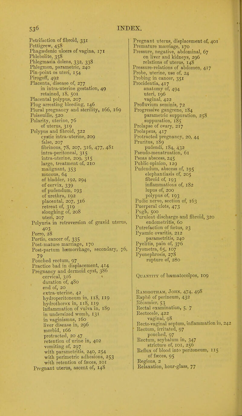 Petrifaction of fibroid, 331 Pettigrew, 458 Phagsedenic ulcers of vagina, 171 Phlebolite, 358 Phlegmasia dolens, 332, 338 Phlegmon, parametric, 240 Pin-point os uteri, 154 Pirogott', 492 Placenta, disease of, 277 in intra-uterine gestation, 49 retained, 18, 501 Placental polypus, 207 Plug arresting bleeding, 146 Plural pregnancy and sterility, 166, 169 Poiseuille, 520 Polarity, uterine, 76 of uterus, 319 Polypus and fibroid, 322 cystic intra-uterine, 209 false, 207 fibrinous, 78, 207, 316, 477, 481 intra-peritoneal, 315 intra-uterine, 209, 315 large, treatment of, 210 malignant, 353 mucous, 64 of bladder, 192, 294 of cervix, 339 of pudendum, 193 of urethra, 192 placental, 207, 316 retreat of, 319 sloughing of, 208 uteri, 207 Polyuria in retroversion of gravid uterus, 403 Porro, 28 Portio, cancer of, 335 Post-mature marriage, 170 Post-partum hemorrhage, secondary, 76, 79 Pouched rectum, 97 Practice bad in displapement, 414 Pregnancy and dermoid cyst, 386 cervical, 316 » duration of, 4S0 end of, 20 extra-uterine, 42 hydroperitoneum in, 118, 119 hydrothorax in, 118, 119 inflammation of vulva in, 189 in undersized womb, 131 in vaginismus, 160 liver disease in, 296 morbid, 166 protracted, 20 47 retention of urine in, 402 vomiting of, 297 ■with parametritis, 240, 254 with perimetric adhesions, 253 with retention of fseces, loi Pregnant uterus, ascent of, 148 Pregnant uterus, displacement of, 401 Premature marriage, 170 Pressure, negative, abdominal, 67 on liver and kidneys, 296 relations of uterus, 148 Pressure-relations of abdomen, 417 Probe, uterine, use of, 24 Probing in cancer, 351 Procidentia, 417 anatomy of, 494 uteri, 196 vaginal, 422 Profluvium seminis, 72 Progressive gangrene, 184 parametric suppuration, 258 suppuration, 185 Prolapse of ovary, 217 Prolapsus, 417 Protracted pregnancy, 20, 44 Pruritus, 189 pudendi, 184, 432 Pseudo-menstruation, 61 Psoas abscess, 245 Public opinion, 129 Pudendum, abscess of, 195 elephantiasis of, 205 fibroid of, 193 inflammations of, 182 lupus of, 200 polypus of, 193 Pudic nerve, section of, 163 Puerperal clots, 473 Pugh, 500 Purulent discharge and fibroid, 320 endometritis, 60 Putrefaction of foetus, 23 Pyemic ovaritis, 212 parametritis, 240 Pyelitis, pain of, 376 Pyometra, 65, 107 Pyonephrosis, 27S rupture of, 280 QoANTiTT of hrematocolpos, 109 RAMSuoTHAjr, John, 474, 498 Rapiie of perineum, 432 Piccamier, 53 Rectal examination, 5, 7 Eectocele, 422 vaginal, 98 Recto-vaginal septum, inflammation in Rectum, irritated, 97 pouched, 97 Rectum, scybalum in, 347 stricture of, loi, 256 Reflux of blood into peritoneum, 115 of freces, 95 Regions, 2 Relaxation, hour-glass, 77