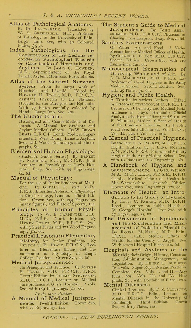 Atlas of Pathological Anatomy. By Dr. Lancereaux. Translated by W. S. Greenfield, M.D., Professor of Pathology in the University of Edin- burgh. Imp. 8vo, with 70 Coloured Plates, 5s. Index Pathologicus, for the Registrations of the Lesions re- corded in Pathological Records or Case-books of Hospitals and Asylums. By James C. Howden, M.D., Superintendent of the Royal Lunatic Asylum, Montrose. Fcap. folio, 6s. Atlas of the Central Nervous System. From the larger work of Hirschfeld and Leveille. Edited by Howard H. Tooth, M.D., F.R.C.P., Assistant Physician to the National Hospital for the Paralysed and Epileptic. With 37 Plates carefully coloured by Hand. Large Imp. 8vo, 40s. The Human Brain : Histological and Coarse Methods of Re- search. A Manual for Students and Asylum Medical Officers. By W. Bevan Lewis, L.R.C.P. Lond., Medical Super- intendent, West Riding Lunatic Asylum. 8vo, with Wood Engravings and Photo- graphs, 8s. Elements of Human Physiology. (Student's Guide Series.) By Ernest H. Starling, M.D., M.R.C.P., Joint Lecturer on Physiology at Guy's Hos- pital. Fcap. 8vo, with 94 Engravings, 6s. 6d. Manual of Physiology: For the use of Junior Students of Medi- cine. By Gerald F. Yeo, M.D., r.R.S., Emeritus Professor of Physiology in King's College, London. Third Edi- tion. Crown 8vo, with 254 Engravings (many figures), and Plate of Spectra, 14s. Principles of Human Physi- ology. By W. B. Carpenter, C.B., M.D., F.R.S. Ninth Edition. By Henry Power, M.B., F.R.C.S. 8vo, with 3 Steel Plates and 377 Wood Engrav- ings, 31s. 6d. Practical Lessons in Elementary Biology, for Junior Students. By Peyton T. B. Beale, F.R.C.S., Lec- turer on Elementary Biology and De- monstrator in Physiology in King's College, London. Crown 8vo, 3s. 6d. Medical Jurisprudence: Its Principles and Practice. By Alfred S. Taylor, M.D., F.R.C.P., F.R.S. Fourth Edition, by Thomas Stevenson, M.D., F.R.C.P., Lecturer on Medical Jurisprudence at Guy's Hospital. 2 vols, 8vo, with 189 Engravings, 31s. 6d. By the same Atilhors. A Manual of Medical Jurispru- dence. Twelfth Edition. Crown 8vo, with 55 Engravings, 14s. The Student's Guide to Medical • Jurisprudence. By John Aher- CROMHiE, M.D., F.R.C.P., Physician to Charing Cross Hospital. Fcap. 8vo,7s.6d. Sanitary Examinations Of Water, Air, and Food. A Vade- Mecum for the Medical Officer of Health. By Cornelius B. Fox, M.D., F.R.C.P. Second Edition. Crown 8vo, with 110 Engravings, 12s. 6d. Microscopical Examination of Drinking Water and of Air. By J. D. Macdonald, M.D., F.R.S., Ex- Professor of Naval Hygiene in the Army Medical School. Second Edition. 8vo, with 25 Plates, 7s. 6d. Hygiene and Public Health. A Treatise by various Authors. Edited by Thomas Stevenson, M.D., F.R.C.P., Lecturer on Chemistry and Medical Juris- prudence at Guy's Hospital; Official Analyst to the Home Office ; and Shirley F. Murphy, Medical Officer of Health of the County of London. In 3 vols., royal 8vo, fully Illustrated. Vol. I., 28s.; Vol. IL, 32s. ; Vol. HI., 20s. A Manual of Practical Hygiene. By the late E. A. Parkes, M.D., F.R.S. Eighth Edition, by J. Lane Notter, A.M., M.D., F.R.S., Professor of MiUtary Hygiene in the Army Medical School. 8vo, with 10 Plates and 103 Engravings, 18s. A Handbook of Hygiene and Sanitary Science. By Geo. Wilson, M.A., M.D., LL.D., F.R.S.E., D.P.H. Camb., Medical Officer of Health for Mid-Warwickshire. Seventh Edition. Crown 8vo, with Engravings, 12s. 6d. Elements of Health : an Intro- duction to the Study of Hygiene. By Louis C. Parkes, M.D., D.P.H. Lond., Lecturer on Public Health at St. George's Hospital. Post Svo, with 27 Engravings, 3s. 6d. The Prevention of Epidemics and the Construction and Man- agement of Isolation Hospitals. By Roger McNeill, M.D. Edin., D.P.H. Camb., Medical Officer of Health for the County of Argj'll. Svo. With several Hospital Plans, 10s. 6d. Hospitals and Asylums of the World ; their Origin, History, Constnic- tion, Administration, Management, and Legislation. By Henry C. Burdett. In 4 vols. Super Royal Svo and Portfolio. Complete, i6Ss. Vols. I. and II.—Asy- lums : 90s. Vols. III. and IV.—Hos- pitals, &c., with Portfolio of Plans, 120s. Mental Diseases: Clinical Lectures. By T. S. Clouston, M.D., F.R.C.P. Edin., Lecturer on Mental Diseases in the University of Edinburgh. Third Edition. Crown Svo, with 13 Plates, 14s.