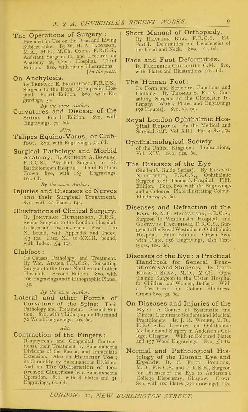 J. ^ A. CHURCHILV The Operations of Surgery : Intended for Use on the Dead and Living Subject alike. By W. H. A. Jacobson, M.A., M.B., M.Ch. Oxon., F.R.C.S., Assistant Surgeon to, and Lecturer on Anatomy at, Guy's Hospital. Third Edition. 8vo, with many Illustrations. [/« the press. On Anchylosis. By Bernard E. Brodhurst, F.R.C.S., Surgeon to the Royal Orthopoedic Hos- pital. Fourth Edition. 8vo, with En- gravings, 5s. By the same Author. Curvatures and Disease of the Spine. Fourth Edition. 8vo, with Engravings, 7s. 6d. Also. Talipes Equino-Varus, or Club- foot. 8vo, with Engravings, 3s. 6d. Surgical Pathology and Morbid Anatomy. By Anthony A. Bowlby, F.R.C.S., Assistant Surgeon to St. Bartholomew's Hospital. Third Edition. Crown 8vo, with 183 Engravings, los. 6d. By the same Author. Injuries and Diseases of Nerves and their Surgical Treatment. 8vo, with 20 Plates, 14s. Illustrations of Clinical Surgery. By Jonathan Hutchinson, F.R.S., Senior Surgeon to the London Hospital. In fasciculi. 6s. 6d. each. Fasc. I. to X. bound, with Appendix and Index, j^3 los. Fasc. XI. to XXIII. bound, with Index, los. Clubfoot: Its Causes, Pathology, and Treatment. By Wm. Adams, F.R.C.S., Consulting Surgeon to the Great Northern and other Hospitals. Second Edition. 8vo, with 106 Engravings and 6 Lithographic Plates, 15s. By the same Author. Lateral and other Forms of Curvature of the Spine: Their Pathology and Treatment. Second Edi- tion. 8vo, with 5 Lithographic Plates and 72 Wood Elngravings, los. 6d. Also. Contraction of the Fingers : (Dupuytren's and Congenital Contrac- tions), their Treatment by Subcutaneous Divisions of the Fascia, and Immediate Extension. Also on Plammer Toe ; its Curability by Subcutaneous Division. And on The Obliteration of De- pressed Cicatrices by a Subcutivneous Operation. 8vo, with 8 Plates and 31 Engravings, 6s. 6d. Short Manual of Orthopaedy. By Heather Biog, F.R.C.S. Ed. Part I. Deformities and Deficiencies of the Head and Neck. 8vo. 2s. 6d. Face and Foot Deformities. By Frederick Churchill, CM. 8vo, with Plates and Illustrations, los. 6d. The Human Foot: Its Form and Structure, Functions and Clothing. By Thomas S. Ellis, Con- sulting Surgeon to the Gloucester In- firmary. With 7 Plates and Engravings (50 Figures). Svo, 7s. 6d. Royal London Ophthalmic Hos- pital Reports. By the Medical and Surgical Staff. Vol. XIII., Part 4. Svo, 5s. Ophthalmological Society of the United Kingdom. Transactions, Vol. XIV. Svo, I2S. 6d. The Diseases of the Eye (Student's Guide Series). ' By Edward Nettleship, F.R.C.S., Ophthalmic Surgeon to St. Thomas's Hospital. Fifth Edition. Fcap. Svo, with 164 Engravings and a Coloured Plate illustrating Colour- Blindness, 7s. 6d. Diseases and Refraction of the Eye. ByN. C. Macnamara, F.R.C.S., .Surgeon to Westminster Hospital, and GusTAVUS Hartridge, F.R.C.S., Sur- geon to the Royal WestminsterOphthalmic Hospital. Fifth Edition. Crown Svo, with Plate, 156 Engravings, also Test- types, ICS. 6d. Diseases of the Eye : a Practical Handbook for General Prac- titioners and Students. By Cecil Edward Shaw, M.D., M.Ch., Oph- thalmic Surgeon to the Ulster Hospital for Children and Women, Belfast. With a Test-Card for Colour - Blindness. Crown Svo, 3s. 6d. On Diseases and Injuries of the Eye : A Course of Systematic and Clinical Lectures to Students and Medical Practitioners. By J. R. Wolke, M.D., F. R.C.S.E., Lecturer on Ophthalmic Medicine and Surgery in Anderson's Col- lege, Glasgow. With 10 Coloured Pl.ates and 157 Wood Engr.avings. Svo, is. Normal and Pathological His- tology of the Human Eye and Eyelids. By C. Fred. Pollock, M.D., F.R.C.S. and F.R.S.E., Surgeon for Diseases of the Eye to Anderson's College Dispensary, CJlasgow. Crown Svo, with 100 Plates (230 drawings), 15s.